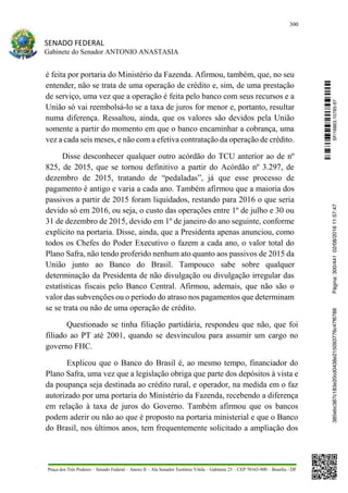 300
SENADO FEDERAL
Gabinete do Senador ANTONIO ANASTASIA
Praça dos Três Poderes – Senado Federal – Anexo II – Ala Senador Teotônio Vilela – Gabinete 23 – CEP 70165-900 – Brasília - DF
é feita por portaria do Ministério da Fazenda. Afirmou, também, que, no seu
entender, não se trata de uma operação de crédito e, sim, de uma prestação
de serviço, uma vez que a operação é feita pelo banco com seus recursos e a
União só vai reembolsá-lo se a taxa de juros for menor e, portanto, resultar
numa diferença. Ressaltou, ainda, que os valores são devidos pela União
somente a partir do momento em que o banco encaminhar a cobrança, uma
vez a cada seis meses, e não com a efetiva contratação da operação de crédito.
Disse desconhecer qualquer outro acórdão do TCU anterior ao de nº
825, de 2015, que se tornou definitivo a partir do Acórdão nº 3.297, de
dezembro de 2015, tratando de “pedaladas”, já que esse processo de
pagamento é antigo e varia a cada ano. Também afirmou que a maioria dos
passivos a partir de 2015 foram liquidados, restando para 2016 o que seria
devido só em 2016, ou seja, o custo das operações entre 1º de julho e 30 ou
31 de dezembro de 2015, devido em 1º de janeiro do ano seguinte, conforme
explícito na portaria. Disse, ainda, que a Presidenta apenas anunciou, como
todos os Chefes do Poder Executivo o fazem a cada ano, o valor total do
Plano Safra, não tendo proferido nenhum ato quanto aos passivos de 2015 da
União junto ao Banco do Brasil. Tampouco sabe sobre qualquer
determinação da Presidenta de não divulgação ou divulgação irregular das
estatísticas fiscais pelo Banco Central. Afirmou, ademais, que não são o
valor das subvenções ou o período do atraso nos pagamentos que determinam
se se trata ou não de uma operação de crédito.
Questionado se tinha filiação partidária, respondeu que não, que foi
filiado ao PT até 2001, quando se desvinculou para assumir um cargo no
governo FHC.
Explicou que o Banco do Brasil é, ao mesmo tempo, financiador do
Plano Safra, uma vez que a legislação obriga que parte dos depósitos à vista e
da poupança seja destinada ao crédito rural, e operador, na medida em o faz
autorizado por uma portaria do Ministério da Fazenda, recebendo a diferença
em relação à taxa de juros do Governo. Também afirmou que os bancos
podem aderir ou não ao que é proposto na portaria ministerial e que o Banco
do Brasil, nos últimos anos, tem frequentemente solicitado a ampliação dos
SF/16863.10785-97385ebc387c183e20cd0438e215093776c47f6788Página:300/44102/08/201611:57:47
 