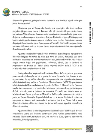 301
SENADO FEDERAL
Gabinete do Senador ANTONIO ANASTASIA
Praça dos Três Poderes – Senado Federal – Anexo II – Ala Senador Teotônio Vilela – Gabinete 23 – CEP 70165-900 – Brasília - DF
limites das portarias, porque há uma demanda por recursos equalizados por
parte do setor rural.
Destacou que o Banco do Brasil, em princípio, não teve nenhum
prejuízo, já que entre esse e o Tesouro não há contrato. O que existe é uma
portaria do Ministério da Fazenda autorizando determinado limite para taxas
de juros, e o banco opera se assim o desejar. Portanto, o que a União paga ao
banco não tem relação com o que o produtor rural recebe. Esse obtém recurso
do próprio banco ou de outra fonte, como a Funcafé. Já a União paga ao banco
apenas a diferença entre a taxa de juros, o que não caracteriza uma operação
de crédito entre eles.
Quanto à ausência de previsão de prazo nas portarias para o pagamento
das equalizações das taxas de juros por parte da União, ponderou que seria
melhor se houvesse um prazo determinado, mas, em não havendo, não se pode
alegar atraso ilegal no pagamento. Informou, ainda, que a demora no
pagamento ao Banco do Brasil dizia respeito muito mais à SOF e ao
Ministério da Fazenda do que à SPI.
Indagado sobre a operacionalização do Plano Safra, explicou que o seu
processo de elaboração se dá a partir de uma demanda dos bancos e das
organizações de agricultura familiar e empresariais, que negociam tanto com
o Ministério da Agricultura, Pecuária e Abastecimento (MAPA) quanto com
o Ministério do Desenvolvimento Agrário (MDA). O Ministério da Fazenda
recebe tais demandas e, a partir daí, inicia um processo de negociação para
definir taxa de juros e volume de recursos. Fechado um acordo com os
Ministérios de forma genérica, o Ministério da Fazenda, internamente, pleiteia
junto ao Banco Central a disponibilidade de recursos de depósito à vista e de
poupança e, assim, vai montando o mosaico que é o Plano Safra, com
diferentes fontes, diferentes taxas de juros, diferentes agentes operadores,
diferentes custos.
Questionado se o não lançamento na contabilidade pública das dívidas
constituídas junto aos bancos controlados pela União caracterizaria uma
omissão fraudulenta, respondeu que, em relação a 2015, que é o período em
discussão, houve pagamento.
SF/16863.10785-97385ebc387c183e20cd0438e215093776c47f6788Página:301/44102/08/201611:57:47
 