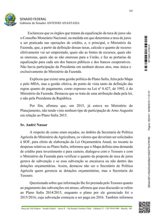 302
SENADO FEDERAL
Gabinete do Senador ANTONIO ANASTASIA
Praça dos Três Poderes – Senado Federal – Anexo II – Ala Senador Teotônio Vilela – Gabinete 23 – CEP 70165-900 – Brasília - DF
Esclareceu que os órgãos que tratam da equalização da taxa de juros são
o Conselho Monetário Nacional, na medida em que determina a taxa de juros
a ser praticada nas operações de crédito, e, o principal, o Ministério da
Fazenda, que, a partir da definição dessas taxas, calcula o quanto de recurso
efetivamente vai ser emprestado, quais são as fontes de recursos, quais são
as onerosas, quais são as não onerosas para a União, e faz as portarias de
equalização para cada um dos bancos públicos e dos bancos cooperativos.
Não havia participação da Presidenta em nenhum desses atos, mas única e
exclusivamente do Ministério da Fazenda.
Explicou que existe uma gestão política do Plano Safra, feita pelo Mapa
e pelo MDA, mas a gestão efetiva, do ponto de vista tanto da definição das
regras quanto do pagamento, como expresso na Lei nº 8.427, de 1992, é do
Ministério da Fazenda. Destacou que se trata de uma atribuição dada pela lei,
e não pela Presidenta da República.
Por fim, afirmou que, em 2015, já estava no Ministério do
Planejamento, não tendo visto nenhum tipo de participação de Arno Augustin
em relação ao Plano Safra 2015.
Sr. André Nassar
A respeito de como eram orçados, no âmbito da Secretaria de Política
Agrícola do Ministério da Agricultura, os valores que deveriam ser solicitados
à SOF, para efeito de elaboração da Lei Orçamentária Anual, no tocante às
despesas relativas ao Plano Safra, informou que o Mapa definia uma demanda
de crédito para investimento e para custeio, dialogava com o Tesouro e com
o Ministério da Fazenda para verificar o quanto da proposta de taxa de juros
gerava de subvenção e se essa subvenção se encaixava ou não dentro das
dotações orçamentárias. Assim, destacou não ser o Secretário de Política
Agrícola quem gerencia as dotações orçamentárias, mas a Secretaria do
Tesouro.
Questionado sobre que informação lhe foi prestada pelo Tesouro quanto
ao pagamento das subvenções em atraso, afirmou que essa discussão se refere
ao Plano Safra 2014/2015, enquanto o plano por ele gerenciado foi o
2015/2016, cuja subvenção começou a ser paga em 2016. Também informou
SF/16863.10785-97385ebc387c183e20cd0438e215093776c47f6788Página:302/44102/08/201611:57:47
 
