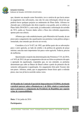 303
SENADO FEDERAL
Gabinete do Senador ANTONIO ANASTASIA
Praça dos Três Poderes – Senado Federal – Anexo II – Ala Senador Teotônio Vilela – Gabinete 23 – CEP 70165-900 – Brasília - DF
que, durante sua atuação como Secretário, teve a notícia de que havia atraso
no pagamento das subvenções, mas não foi uma informação oficial de que
poderia haver qualquer prejuízo ao andamento do Plano Safra. Afirmou ter
checado que a informação não dizia respeito a sua gestão, pois se referia ao
Plano Safra 2014/2015 e, mais tarde, já conhecendo a informação do acórdão
do TCU, pediu ao Tesouro dados sobre o fluxo dos referidos pagamentos,
apenas para sua ciência.
Afirmou que o não estabelecimento, pelo Ministério da Fazenda, de um
prazo para o pagamento das equalizações nas portarias é uma prática antiga e
instaurada, mas entende que deveria ser revista.
Considera a Lei nº 8.427, de 1992, que define quais são as subvenções
para o setor agrícola, ao lado do crédito e da política de garantia de preço
mínimo, uma das mais importantes leis para o setor agrícola. Todavia, precisa
de melhorias.
Questionado a respeito das determinações das Portarias nº 315, de 2014,
e nº 419, de 2015, de que os pagamentos devem ser feitos no primeiro dia após
a apuração da equalização, respondeu que, no seu entender, as portarias
determinam que cabe ao Banco do Brasil cobrar a partir do primeiro dia do
semestre subsequente à equalização. Já o pagamento feito pelo Tesouro não
tem prazo. Afirmou, ainda, que os pagamentos foram feitos após o referido
prazo, mas isso já havia ocorrido outras vezes.
16ª Reunião da Comissão Especial do Impeachment (CEI2016), destinada
a proferir parecer sobre a Denúncia no 1, de 2016, relativa à autorização
para o processo e o julgamento da Presidente da República por suposto
crime de responsabilidade.
Data: 15 de junho de 2016
Participantes:
SF/16863.10785-97385ebc387c183e20cd0438e215093776c47f6788Página:303/44102/08/201611:57:47
 