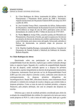 304
SENADO FEDERAL
Gabinete do Senador ANTONIO ANASTASIA
Praça dos Três Poderes – Senado Federal – Anexo II – Ala Senador Teotônio Vilela – Gabinete 23 – CEP 70165-900 – Brasília - DF
7. Sr. Cilair Rodrigues de Abreu, testemunha de defesa, Analista de
Planejamento e Orçamento desde janeiro de 2000 e Secretário-
Adjunto da Secretaria de Orçamento Federal (SOF) de março de 2015
a junho de 2016.
8. Sr. José Geraldo França Diniz, testemunha de defesa, Subsecretário
de Orçamento e Administração da Secretaria-Executiva do Ministério
da Previdência ao longo do ano de 2015, participou como um dos
demandantes do crédito de R$1,7 bilhão do decreto de 27/07/2015.
9. Sr. Walter Baere de Araújo Filho, consultor jurídico do Ministério do
Planejamento, Orçamento e Gestão, que aprovou pareceres favoráveis
aos projetos de decreto de abertura de créditos suplementares. Ouvido
como informante, pois atuou como advogado, fornecendo subsídios à
Defesa da denunciada, na primeira etapa do processo de
impeachment.
10. O Sr. Hipólito Gadelha Remígio, testemunha de defesa, Consultor de
Orçamento do Senado Federal e Subchefe de Gabinete do Senador
Roberto Requião.
Sr. Cilair Rodrigues de Abreu
Questionado sobre sua participação na análise prévia da
compatibilidade fiscal dos decretos, explicou que a análise realizada abrange
todos os aspectos legais. Segundo ele, a análise de compatibilidade depende
do tipo de despesa, sendo realizada apenas se a despesa for primária
discricionária, sujeitas integralmente ao decreto de programação orçamentária
e financeira, instrumento fiscal previsto na Lei de Responsabilidade Fiscal
(LRF) que tem como objetivo controlar a meta, conhecido como decreto de
contingenciamento. As despesas primárias obrigatórias são
incontingenciáveis. Desde 2001, além desse decreto, outro instrumento fiscal
utilizado é o relatório de avaliação de receita e despesa, que contém todas as
despesas primárias. Como se trata da meta de resultado primário, a despesa
financeira, pela própria definição, não está no cômputo das despesas ou
receitas.
Informou que a meta de resultado primário considerada para efeito de
avaliação da compatibilidade dos créditos foi expectativa de meta que estava
sendo proposta no PLN 5, e não a meta até então vigente, dado que a gestão
SF/16863.10785-97385ebc387c183e20cd0438e215093776c47f6788Página:304/44102/08/201611:57:47
 