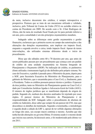 305
SENADO FEDERAL
Gabinete do Senador ANTONIO ANASTASIA
Praça dos Três Poderes – Senado Federal – Anexo II – Ala Senador Teotônio Vilela – Gabinete 23 – CEP 70165-900 – Brasília - DF
da meta, inclusive decorrente dos créditos, é sempre retrospectiva e
prospectiva. Pontuou que se trata de um mecanismo utilizado e validado,
inclusive, pelo Tribunal de Contas da União (TCU) no acórdão relativo às
contas do Presidente em 2009. De acordo com o Sr. Cilair Rodrigues de
Abreu, não há meta de resultado fiscal fixada por lei para período inferior a
um ano, pois a anualidade é um dos princípios orçamentários mundiais.
Indagado sobre as diferenças entre gestão orçamentária e gestão
financeira, esclareceu que a primeira ocorre no campo das autorizações e das
alterações das dotações orçamentárias, sem implicar em impacto fiscal,
enquanto a segunda envolve o caixa, tendo impacto fiscal. Apesar de terem
inter-relações, são utilizados sistemas diferentes desde o início do
procedimento.
Disse que são editados entre 60 e 70 decretos por ano, que antes de
serem publicados passam por um procedimento que começa com um pedido
de crédito de uma unidade orçamentária no Sistema Integrado de
Planejamento e Orçamento (SIOP). Na indicação do crédito, os parâmetros
(fonte utilizada e instrumento legal) já são definidos pelo próprio sistema. No
caso do Executivo, o pedido é passado para o Ministério da pasta, depois para
a SOF, para Secretaria Executiva do Ministério do Planejamento, para o
gabinete do Ministro, que o encaminha para a Casa Civil, e, finalmente, para
a Presidenta. Todos os créditos possuem parecer técnico e jurídico. O parecer
da área jurídica, tanto no Ministério do Planejamento quanto na Casa Civil, é
dado por Consultorias Jurídicas ligadas à Advocacia-Geral da União (AGU).
O número de órgãos jurídicos que se manifestam depende da origem do
pedido. Segundo ele, nenhum dos decretos analisados foi rejeitado por esses
órgãos. O parecer técnico do Ministério do Planejamento é de
responsabilidade da SOF. Indagado sobre o procedimento de abertura de
crédito no Judiciário, disse saber que sempre há um parecer do CNJ, mas que
desconhece os detalhes da tramitação. Segundo a testemunha, a metodologia
é seguida desde a edição da LRF e, apesar de ter sofrido algumas alterações
ao longo dos anos, seu escopo macro continua o mesmo. Acredita que não
tenha havido alterações no governo Dilma. O sistema usado é o mesmo desde
que iniciou sua carreira, há dezesseis anos, e foi modernizado pela última vez
em 2011.
SF/16863.10785-97385ebc387c183e20cd0438e215093776c47f6788Página:305/44102/08/201611:57:47
 