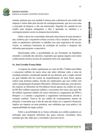 307
SENADO FEDERAL
Gabinete do Senador ANTONIO ANASTASIA
Praça dos Três Poderes – Senado Federal – Anexo II – Ala Senador Teotônio Vilela – Gabinete 23 – CEP 70165-900 – Brasília - DF
entanto, pontuou que essa medida é inócua, pois a abertura de um crédito não
impacta o limite dado pelo decreto de contingenciamento, que leva em conta
a execução da despesa, e não sua autorização. Segundo ele, quando há um
crédito para despesa obrigatória, o fato é apontado no relatório e o
contingenciamento ocorre na despesa discricionária.
Sobre o dever de a autoridade zelar pela observância da meta durante o
ano, lembrou que o orçamento estima a receita e fixa a despesa. Portanto, em
todos os parâmetros utilizados se trabalha com uma expectativa de receita.
Assim, os relatórios bimestrais de avaliação de receitas e despesas são
utilizados para projetar a expectativa.
Questionado sobre a possibilidade de um Presidente da República
entender o conteúdo dos decretos, respondeu que apenas alguém com muito
conhecimento técnico na área de orçamento teria essa capacidade.
Sr. José Geraldo França Diniz
A respeito do crédito suplementar no valor de R$1,7 bilhão (um bilhão
e setecentos milhões de reais), disse não saber informar sobre a meta de
resultado primário considerada quando de sua abertura, pois o órgão setorial
no qual trabalha não faz exame de enquadramento da meta fiscal, apenas
realiza uma primeira análise, focada nas implicações que esse crédito terá
sobre a programação do próprio Ministério. Informou ainda que, esse decreto,
diz respeito ao Ministério da Previdência Social apenas um crédito de cerca
de R$ 40,9 milhões (quarenta milhões e novecentos mil reais), dos quais R$
40 milhões (quarenta milhões de reais) referiam-se a pagamento do INSS à
Dataprev e o restante a pagamento a organismos internacionais, devido à
variação cambial. Trata-se de um crédito de remanejamento interno de
dotações. Concordou que o fato de uma das fontes ser o superávit financeiro
implica em impacto na meta primária, mas sublinhou que essa análise é de
responsabilidade do órgão central.
Sobre a possibilidade de as fontes utilizadas nos créditos poderem ser
utilizadas para despesas diferentes das quais estavam vinculadas, disse
entender que não, dado que a vinculação é prevista em lei.
SF/16863.10785-97385ebc387c183e20cd0438e215093776c47f6788Página:307/44102/08/201611:57:47
 