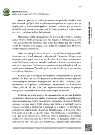 308
SENADO FEDERAL
Gabinete do Senador ANTONIO ANASTASIA
Praça dos Três Poderes – Senado Federal – Anexo II – Ala Senador Teotônio Vilela – Gabinete 23 – CEP 70165-900 – Brasília - DF
Quanto a pedidos de crédito por decreto por parte do Judiciário, com
base em receita própria, disse acreditar que não possam ser negados, devido
ao princípio da separação dos poderes. Ademais, informou que, na abertura
de crédito suplementar nesse poder, o CNJ é responsável pela elaboração de
um parecer prévio de análise da legalidade.
Questionado sobre o procedimento na hipótese de convênios, explicou
que os recursos recebidos nesses casos não podem ser contingenciados, bem
como não podem ser destinados para outras finalidades que não o próprio
objeto do convênio ou da doação. Disse ainda desconhecer casos de excesso
de arrecadação de convênios.
Sobre as consequências da abertura de um crédito, opinou que não há
impacto na meta fiscal, visto que a administração financeira, diferentemente
da orçamentária, opera com o regime de caixa. Sendo assim, o impacto na
meta fiscal só se concretiza quando é realizada a última etapa da despesa
pública: o pagamento. Conforme seu entendimento, a meta fiscal é anual, mas
sujeita a possíveis correções ao longo do ano, de acordo com o que apontam
os relatórios bimestrais.
Explicou que as alterações orçamentárias são regulamentadas por uma
portaria da SOF, um ato do Secretário de Orçamento Federal reeditado
anualmente para incorporar alterações da LDO e da LOA. De acordo com a
testemunha, essa portaria consubstancia instrumentos da Constituição
Federal, da LRF, da LDO e da LOA. Negou ter conhecimento de qualquer
impugnação desse tipo de portaria por algum órgão de controle.
Solicitado a explicar como se dá o procedimento de abertura de crédito
suplementar, informou que o pedido se origina na unidade orçamentária, por
meio do sistema, que contém os parâmetros para definir o tipo de crédito. Em
seguida, é enviado para o órgão setorial, que checa se a justificativa que a
unidade apresenta é compatível e aceitável, se o crédito vai interferir no
planejamento orçamentário e financeiro daquela unidade e do próprio órgão,
bem como se atende os aspectos legais. Posteriormente, é encaminhado à
SOF, que faz as suas análises, verifica as fontes e encaminha à Consultoria
Jurídica do Ministério, que dá o parecer final. Os pareceres jurídicos são
realizados na SOF e na Casa Civil. Finalmente, é encaminhado à Presidência
SF/16863.10785-97385ebc387c183e20cd0438e215093776c47f6788Página:308/44102/08/201611:57:47
 