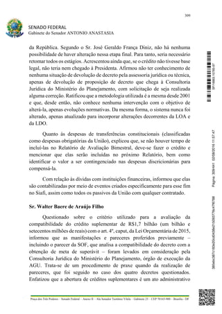 309
SENADO FEDERAL
Gabinete do Senador ANTONIO ANASTASIA
Praça dos Três Poderes – Senado Federal – Anexo II – Ala Senador Teotônio Vilela – Gabinete 23 – CEP 70165-900 – Brasília - DF
da República. Segundo o Sr. José Geraldo França Diniz, não há nenhuma
possibilidade de haver alteração nessa etapa final. Para tanto, seria necessário
retomar todos os estágios. Acrescentou ainda que, se o crédito não tivesse base
legal, não teria nem chegado à Presidenta. Afirmou não ter conhecimento de
nenhuma situação de devolução de decreto pela assessoria jurídica ou técnica,
apenas de devolução de proposição de decreto que chega à Consultoria
Jurídica do Ministério do Planejamento, com solicitação de seja realizada
alguma correção. Ratificou que a metodologia utilizada é a mesma desde 2001
e que, desde então, não conhece nenhuma intervenção com o objetivo de
alterá-la, apenas evoluções normativas. Da mesma forma, o sistema nunca foi
alterado, apenas atualizado para incorporar alterações decorrentes da LOA e
da LDO.
Quanto às despesas de transferências constitucionais (classificadas
como despesas obrigatórias da União), explicou que, se não houver tempo de
incluí-las no Relatório de Avaliação Bimestral, deve-se fazer o crédito e
mencionar que elas serão incluídas no próximo Relatório, bem como
identificar o valor a ser contingenciado nas despesas discricionárias para
compensá-la.
Com relação às dívidas com instituições financeiras, informou que elas
são contabilizadas por meio de eventos criados especificamente para esse fim
no Siafi, assim como todos os passivos da União com qualquer contratado.
Sr. Walter Baere de Araújo Filho
Questionado sobre o critério utilizado para a avaliação da
compatibilidade do crédito suplementar de R$1,7 bilhão (um bilhão e
setecentos milhões de reais) com o art. 4º, caput, da Lei Orçamentária de 2015,
informou que as manifestações e pareceres proferidos previamente –
incluindo o parecer da SOF, que analisa a compatibilidade do decreto com a
obtenção de meta de superávit – foram levados em consideração pela
Consultoria Jurídica do Ministério do Planejamento, órgão de execução da
AGU. Trata-se de um procedimento de praxe quando da realização de
pareceres, que foi seguido no caso dos quatro decretos questionados.
Enfatizou que a abertura de créditos suplementares é um ato administrativo
SF/16863.10785-97385ebc387c183e20cd0438e215093776c47f6788Página:309/44102/08/201611:57:47
 