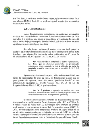 31
SENADO FEDERAL
Gabinete do Senador ANTONIO ANASTASIA
Praça dos Três Poderes – Senado Federal – Anexo II – Ala Senador Teotônio Vilela – Gabinete 23 – CEP 70165-900 – Brasília - DF
Em face disso, a análise do mérito feita a seguir, após contextualizar os fatos
narrados na DEN no
1, de 2016, se desenvolverá a partir dos argumentos
trazidos pela defesa.
2.2.1. Contextualização
Antes de adentrarmos pontualmente na análise dos argumentos
trazidos pela denunciada em sua defesa, é oportuno contextualizar os fatos
narrados. É o contexto que revela a importância e relevância do que está
sendo objeto de julgamento pelo Senado Federal, pois situa os fatos nas suas
devidas dimensões econômica e política.
Em relação aos créditos suplementares, a acusação alega que os
decretos de abertura teriam sido editados de modo incompatível com a meta
fiscal em vigor à época. Por essa razão, teriam infringido o art. 4º, caput, da
lei orçamentária de 2015 (Lei no
13.115, de 2015). In verbis:
Art. 4º Fica autorizada a abertura de créditos suplementares,
[...] desde que as alterações promovidas na programação
orçamentária sejam compatíveis com a obtenção da meta de
resultado primário estabelecida para o exercício de 2015 [...]
[grifamos]
Quanto aos valores devidos pela União ao Banco do Brasil, em
razão de equalizações de taxas de juros, os denunciantes alegam que as
postergações de repasses, conhecidas como “pedaladas fiscais”, teriam
caracterizado operações de crédito vedadas pelo art. 36 da Lei de
Responsabilidade Fiscal (LRF), o qual estatui que:
Art. 36. É proibida a operação de crédito entre uma
instituição financeira estatal e o ente da Federação que a controle, na
qualidade de beneficiário do empréstimo. [grifamos]
Comum a ambos os fatos, portanto, é a discussão sobre supostas
transgressões a condicionantes fiscais impostas pela LRF, o Código de
Conduta Fiscal do nosso País. A autorização para abertura de créditos
suplementares, nos termos do texto da Lei Orçamentária Anual (LOA) de
2015, deveria respeitar a meta de resultado primário em vigor, fixada em lei
de diretrizes orçamentárias por exigência expressa da LRF. A vedação
quanto à obtenção de crédito por ente controlador de banco público, por seu
turno, é previsão expressa do próprio Estatuto da Responsabilidade Fiscal.
SF/16863.10785-97385ebc387c183e20cd0438e215093776c47f6788Página:31/44102/08/201611:57:47
 