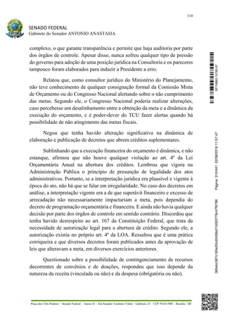 310
SENADO FEDERAL
Gabinete do Senador ANTONIO ANASTASIA
Praça dos Três Poderes – Senado Federal – Anexo II – Ala Senador Teotônio Vilela – Gabinete 23 – CEP 70165-900 – Brasília - DF
complexo, o que garante transparência e permite que haja auditoria por parte
dos órgãos de controle. Apesar disso, nunca sofreu qualquer tipo de pressão
do governo para adoção de uma posição jurídica na Consultoria e os pareceres
tampouco foram elaborados para induzir a Presidente a erro.
Relatou que, como consultor jurídico do Ministério do Planejamento,
não teve conhecimento de qualquer consignação formal da Comissão Mista
de Orçamento ou do Congresso Nacional alertando sobre o não cumprimento
das metas. Segundo ele, o Congresso Nacional poderia realizar alterações,
caso percebesse um desalinhamento entre a obtenção da meta e a dinâmica da
execução do orçamento, e é poder-dever do TCU fazer alertas quando há
possibilidade de não atingimento das metas fiscais.
Negou que tenha havido alteração significativa na dinâmica de
elaboração e publicação de decretos que abrem créditos suplementares.
Sublinhando que a execução financeira do orçamento é dinâmica, e não
estanque, afirmou que não houve qualquer violação ao art. 4º da Lei
Orçamentária Anual na abertura dos créditos. Lembrou que vigora na
Administração Pública o princípio de presunção de legalidade dos atos
administrativos. Portanto, se a interpretação jurídica era plausível e vigente à
época do ato, não há que se falar em irregularidade. No caso dos decretos em
análise, a interpretação vigente era a de que superávit financeiro e excesso de
arrecadação não necessariamente impactariam a meta, pois dependia do
decreto de programação orçamentária e financeira. E ainda não havia qualquer
decisão por parte dos órgãos de controle em sentido contrário. Discordou que
tenha havido desrespeito ao art. 167 da Constituição Federal, que trata da
necessidade de autorização legal para a abertura de crédito. Segundo ele, a
autorização existia no próprio art. 4º da LOA. Ressaltou que é uma prática
corriqueira e que diversos decretos foram publicados antes da aprovação de
leis que alteravam a meta, em diversos exercícios anteriores.
Questionado sobre a possibilidade de contingenciamento de recursos
decorrentes de convênios e de doações, respondeu que isso depende da
natureza da receita (vinculada ou não) e da despesa (obrigatória ou não).
SF/16863.10785-97385ebc387c183e20cd0438e215093776c47f6788Página:310/44102/08/201611:57:47
 