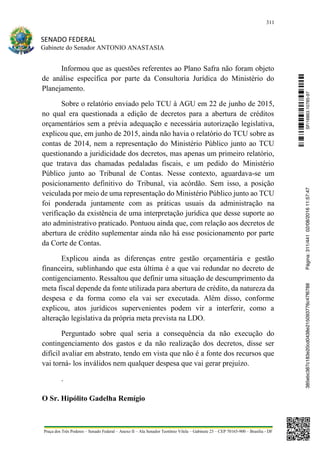 311
SENADO FEDERAL
Gabinete do Senador ANTONIO ANASTASIA
Praça dos Três Poderes – Senado Federal – Anexo II – Ala Senador Teotônio Vilela – Gabinete 23 – CEP 70165-900 – Brasília - DF
Informou que as questões referentes ao Plano Safra não foram objeto
de análise específica por parte da Consultoria Jurídica do Ministério do
Planejamento.
Sobre o relatório enviado pelo TCU à AGU em 22 de junho de 2015,
no qual era questionada a edição de decretos para a abertura de créditos
orçamentários sem a prévia adequação e necessária autorização legislativa,
explicou que, em junho de 2015, ainda não havia o relatório do TCU sobre as
contas de 2014, nem a representação do Ministério Público junto ao TCU
questionando a juridicidade dos decretos, mas apenas um primeiro relatório,
que tratava das chamadas pedaladas fiscais, e um pedido do Ministério
Público junto ao Tribunal de Contas. Nesse contexto, aguardava-se um
posicionamento definitivo do Tribunal, via acórdão. Sem isso, a posição
veiculada por meio de uma representação do Ministério Público junto ao TCU
foi ponderada juntamente com as práticas usuais da administração na
verificação da existência de uma interpretação jurídica que desse suporte ao
ato administrativo praticado. Pontuou ainda que, com relação aos decretos de
abertura de crédito suplementar ainda não há esse posicionamento por parte
da Corte de Contas.
Explicou ainda as diferenças entre gestão orçamentária e gestão
financeira, sublinhando que esta última é a que vai redundar no decreto de
contigenciamento. Ressaltou que definir uma situação de descumprimento da
meta fiscal depende da fonte utilizada para abertura de crédito, da natureza da
despesa e da forma como ela vai ser executada. Além disso, conforme
explicou, atos jurídicos supervenientes podem vir a interferir, como a
alteração legislativa da própria meta prevista na LDO.
Perguntado sobre qual seria a consequência da não execução do
contingenciamento dos gastos e da não realização dos decretos, disse ser
difícil avaliar em abstrato, tendo em vista que não é a fonte dos recursos que
vai torná- los inválidos nem qualquer despesa que vai gerar prejuízo.
.
O Sr. Hipólito Gadelha Remígio
SF/16863.10785-97385ebc387c183e20cd0438e215093776c47f6788Página:311/44102/08/201611:57:47
 