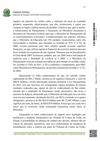 313
SENADO FEDERAL
Gabinete do Senador ANTONIO ANASTASIA
Praça dos Três Poderes – Senado Federal – Anexo II – Ala Senador Teotônio Vilela – Gabinete 23 – CEP 70165-900 – Brasília - DF
impacto da abertura do crédito sobre a obtenção da meta de resultado
primário, respondeu, objetivamente, que não, esclarecendo a seguir que
compete ao órgão a análise técnica dos pedidos. Explicou que, após a análise,
a Subsecretaria de Planejamento e Orçamento do Ministério encaminha à
Secretaria de Orçamento Federal, para que o Ministério do Planejamento dê
os encaminhamentos necessários. Complementando sua resposta, informou
que o Ministério da Educação tem 150 unidades orçamentárias, entre elas
universidades e institutos, que, baseados no Acórdão do TCU nº 2.731, de
2008, tiveram permissão para abrir créditos quando tivessem superávit
financeiro, ou seja, utilizar superávit financeiro do exercício anterior para que
fosse incluído no orçamento do ano seguinte. Destacou que tal procedimento
foi feito desde 2008. Esclareceu, também, que, em 2009, houve solicitação de
auditoria com a finalidade de verificar se o MEC e o Ministério do
Planejamento estavam tomando providências para atender ao acórdão citado.
No Acórdão nº 5358, de 2011, o TCU confirmou o cumprimento, pelo MEC
e pelo Ministério do Planejamento, da decisão constante do Acórdão nº 2.731,
de 2008.
Questionado se tinha conhecimento de que, do referido crédito
suplementar de R$1,7 bilhão, utilizou-se de superávit financeiro o valor de
R$676 milhões e foram adicionadas dotações primárias à Lei Orçamentária
de 2015, sem que houvesse em contrapartida origens primárias do mesmo
montante, respondeu que, apesar de não ter conhecimento do fato citado,
entende que a ampliação do Orçamento, sendo autorizativo, não levou a
aumento de despesa, destacando que o Ministério da Educação teve um forte
corte em seu orçamento: da dotação da LOA, em 2015, excluindo-se os gastos
obrigatórios, passou-se de R$ 48,453 bilhões para R$ 37,483 bilhões, o que
significa um corte, de limite, de R$10,970 bilhões. Frisou que esse corte foi o
maior que já vivenciou, tendo ocasionado transtornos muito sérios ao
Ministério.
Perguntado se tinha conhecimento de alguma nova legislação que
justificasse a mudança interpretativa do Tribunal de Contas da União em
relação à possibilidade de abertura de créditos por decreto, afirmou não ter
ciência de alterações legislativas, mas teve conhecimento de mudanças de
entendimento sobre a matéria por parte do Tribunal de Contas da União.
SF/16863.10785-97385ebc387c183e20cd0438e215093776c47f6788Página:313/44102/08/201611:57:47
 