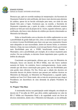 314
SENADO FEDERAL
Gabinete do Senador ANTONIO ANASTASIA
Praça dos Três Poderes – Senado Federal – Anexo II – Ala Senador Teotônio Vilela – Gabinete 23 – CEP 70165-900 – Brasília - DF
Destacou que, após ter ocorrido mudança de interpretação e da Secretaria de
Orçamento Federal ter sido notificada, não houve mais decretos para abertura
de créditos, apesar de ter havido solicitação para tanto, em razão de uma
doação feita para a Capes. Esclareceu que, na ocasião, a Secretaria de
Orçamento respondeu que, a partir de então, o crédito adicional somente
poderia ser feito por meio de projeto de lei. Assim, segundo informou, após a
notificação, não houve mais abertura de créditos por decreto relacionados ao
Ministério da Educação.
Sobre os beneficiados com os decretos de crédito suplementar ou com
a possibilidade de gestão dada por eles, citou: as universidades, uma vez que
os reitores tiveram flexibilidade para fazer com que seus orçamentos fossem
mais adequados às suas necessidades, dentro do mesmo limite; os institutos
federais; o Inep, nas suas avaliações; os jovens que fazem o Enem, que tiveram
mais flexibilidade para tal; o FNDE, beneficiando assim Estados e
Municípios, com a possibilidade, por exemplo, de se alocar orçamento para
creches. Em sua avaliação, os decretos foram importantes para a gestão, no
âmbito da educação.
Concluindo sua participação, afirmou que, no caso do Ministério da
Educação, houve um decreto de R$1,6 bilhão, mas não houve nenhum
aumento de limite. Ao contrário, houve contingenciamento. Assim sendo,
entende que não houve autorização para gastos, mas sim flexibilidade para
uma gestão mais eficiente. Por fim, frisou que a edição dos decretos em
discussão decorre de pleitos técnicos que passam por análises técnicas no
Ministério da Educação, no Ministério do Planejamento e, segundo supõe,
também na Casa Civil. Deste modo, não se trata de um processo que chega à
Presidência em decorrência de uma demanda da própria Presidente da
República.
Sr. Wagner Vilas Boas
A testemunha iniciou sua participação sendo indagado, em relação ao
decreto de 27 de julho de 2015, que abriu crédito suplementar no valor de
R$ 1,7 bilhão aos Orçamentos fiscal e de seguridade social em favor de
diversos ministérios, dentre eles o Ministério da Educação, se era atribuição
SF/16863.10785-97385ebc387c183e20cd0438e215093776c47f6788Página:314/44102/08/201611:57:47
 