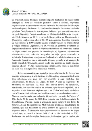 315
SENADO FEDERAL
Gabinete do Senador ANTONIO ANASTASIA
Praça dos Três Poderes – Senado Federal – Anexo II – Ala Senador Teotônio Vilela – Gabinete 23 – CEP 70165-900 – Brasília - DF
do órgão solicitante do crédito avaliar o impacto da abertura do crédito sobre
obtenção da meta de resultado primário. Sobre a questão, respondeu
negativamente, informando que não era atribuição do Ministério da Educação
avaliar o impacto da abertura do crédito sobre obtenção da meta de resultado
primário. Complementando sua resposta, informou que, antes de assumir o
cargo de Secretário Executivo Adjunto no Ministério da Educação, ocupou,
até 23 de fevereiro de 2015, o cargo de Subsecretário de Planejamento e
Orçamento. Explicou que a Lei nº 10.180, que organiza e disciplina o sistema
de planejamento e de Orçamento federal, estabelece quem é o órgão setorial
e o órgão central de Orçamento. No art. 4º dessa lei, conforme esclareceu, os
órgãos setoriais ficam sujeitos à orientação normativa e à supervisão técnica
do órgão central, sem prejuízo da subordinação ao órgão em cuja estrutura
administrativa eles estiverem integrados, ou seja, quem encaminha a
solicitação de decreto de planejamento é subordinado administrativamente ao
Secretário Executivo, mas a orientação técnica, segundo a lei, decorre do
órgão central de Orçamento. Assim sendo, não compete ao órgão setorial,
segundo a Lei nº 10.4.320 e as normas que o órgão central emite, se manifestar
ou fazer essa avaliação sobre o resultado primário.
Sobre os procedimentos adotados para a elaboração do decreto em
questão, informou que a solicitação de crédito parte de uma demanda de uma
área solicitante, que pode ser, por exemplo, a área finalística das
universidades, do FNDE, da Capes, do Inep. A área de orçamento do
Ministério da Educação faz então uma análise técnica da solicitação,
verificando, no caso do crédito em questão, que envolve superávit, se o
superávit existe. Para isso, explicou que o art. 3º da Constituição estabelece
que o Tesouro Nacional deve publicar bimestralmente os relatórios contábeis.
No caso em discussão, esse relatório foi publicado por meio da Portaria nº
176, do dia 30 de março de 2015. Essa portaria, que é da Subsecretaria de
Contabilidade Pública, indica a existência desse superávit por fonte de
recursos. A área de orçamento do MEC verifica, em relação àquele pleito da
unidade, qual sua finalidade, se existe amparo na legislação e se aquele
superávit existe. É observada neste procedimento o normativo do órgão
central, que, no caso, é a Portaria SOF nº 16, do dia 29 de abril de 2015.
Esclareceu que as informações da demanda, incluindo o tipo de crédito, são
SF/16863.10785-97385ebc387c183e20cd0438e215093776c47f6788Página:315/44102/08/201611:57:47
 