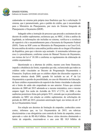 316
SENADO FEDERAL
Gabinete do Senador ANTONIO ANASTASIA
Praça dos Três Poderes – Senado Federal – Anexo II – Ala Senador Teotônio Vilela – Gabinete 23 – CEP 70165-900 – Brasília - DF
cadastradas no sistema pela própria área finalística que faz a solicitação. O
sistema, que é parametrizado, gera o pedido de crédito, que é encaminhado
para o Ministério do Planejamento, por meio do Sistema Integrado de
Planejamento e Orçamento (SIOP).
Indagado sobre a instrução do processo que precede a assinatura de um
decreto de crédito suplementar, esclareceu que, no MEC, é feita a análise da
legalidade, as informações são incluídas no sistema, verifica-se a existência
de superávit e há o encaminhamento para a Secretaria de Orçamento Federal
(SOF). Tanto na SOF como no Ministério do Planejamento e na Casa Civil,
há uma análise de mérito e uma análise jurídica antes de se chegar à Presidente
da República, para que o decreto seja assinado. A testemunha informou que
esse é o procedimento, conforme consta do Manual Técnico de Orçamento,
nos termos da Lei nº 10.180 e conforme os regulamentos da elaboração de
crédito orçamentário.
Questionado se a abertura de crédito, mesmo com fonte financeira,
impede a obediência do limite, respondeu que não, esclarecendo que todos os
créditos estão vinculados ao Decreto de Programação Orçamentária e
Financeira. Explicou ainda que os créditos objeto das discussões seguem os
mesmos trâmites desde 2009, quando foi incluído no art. 4º da Lei
Orçamentária a questão da possibilidade, no caso do Ministério da Educação,
de fazer créditos orçamentários do superávit das fontes vinculadas à educação
até o limite do saldo não empenhado no ano anterior. Frisou que existem
decretos de 2009 até 2015 adotando-se a mesma sistemática, com o mesmo
amparo legal. Em razão do Acórdão do TCU nº 2.731, de 2008, e das
auditorias posteriores feitas pelo próprio TCU, entende que os procedimentos
adotados no MEC em relação ao crédito suplementar, de solicitações do
período de 2009 até 2015, possuíam autorização legal, nos termos do art. 4º
da Lei Orçamentária Anual.
Em relação aos decretos de limitação de empenho, conhecidos como
cortes, informou que, na Lei Orçamentária de 2015, em rubricas
discricionárias e nas obrigatórias com controle de limite de empenho, estava
aprovado o valor de R$ 48,4 bilhões. Houve vários decretos diminuindo o
limite de empenho, encerrando-se o ano com R$ 10,9 bilhões de
SF/16863.10785-97385ebc387c183e20cd0438e215093776c47f6788Página:316/44102/08/201611:57:47
 