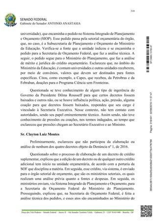 318
SENADO FEDERAL
Gabinete do Senador ANTONIO ANASTASIA
Praça dos Três Poderes – Senado Federal – Anexo II – Ala Senador Teotônio Vilela – Gabinete 23 – CEP 70165-900 – Brasília - DF
universidade), que encaminha o pedido no Sistema Integrado de Planejamento
e Orçamento (SIOP). Esse pedido passa pela setorial orçamentária do órgão,
que, no caso, é a Subsecretaria de Planejamento e Orçamento do Ministério
da Educação. Verifica-se a fonte que a unidade indicou e se encaminha o
pedido para a Secretaria de Orçamento Federal, que faz a análise técnica. A
seguir, o pedido segue para o Ministério do Planejamento, que faz a análise
de mérito e jurídica do crédito orçamentário. Esclareceu que, no âmbito do
Ministério da Educação, é comum universidades e outras unidades receberem,
por meio de convênios, valores que devem ser destinados para fontes
específicas. Citou, como exemplo, a Capes, que recebeu, da Petrobras e da
Febraban, doações para o Programa Ciência sem Fronteiras.
Questionada se teve conhecimento de algum tipo de ingerência do
Governo da Presidente Dilma Rousseff para que certos decretos fossem
baixados e outros não, ou se houve influência política, ação, pressão, alguma
coação para que decretos fossem baixados, respondeu que seu cargo é
vinculado à Secretaria Executiva. Nesse contexto, não tem contato com
autoridades, sendo seu papel eminentemente técnico. Assim sendo, não teve
conhecimento de pressões ou coações, nos termos indagados, ao tempo que
esclareceu que pressões chegam ao Secretário Executivo e ao Ministro.
Sr. Clayton Luiz Montes
Preliminarmente, esclareceu que não participou da elaboração ou
análise de nenhum dos quatro decretos objeto da Denúncia nº 1, de 2016.
Questionado sobre o processo de elaboração de um decreto de crédito
suplementar, explicou que a edição de um decreto ou de qualquer outro crédito
adicional tem início na unidade orçamentária, de acordo com a portaria da
SOF que disciplina a matéria. Em seguida, esse crédito, via sistema, é enviado
para o órgão setorial de orçamento, que são os ministérios setoriais, os quais
realizam uma análise prévia quanto a fontes e despesas. Em seguida, os
ministérios enviam, via Sistema Integrado de Planejamento e Orçamento, para
a Secretaria de Orçamento Federal do Ministério do Planejamento.
Prosseguindo, explicou que, na Secretaria de Orçamento Federal, é feita a
análise técnica dos pedidos, e esses atos são encaminhados ao Ministério do
SF/16863.10785-97385ebc387c183e20cd0438e215093776c47f6788Página:318/44102/08/201611:57:47
 
