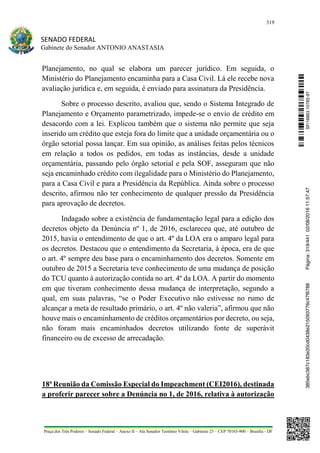 319
SENADO FEDERAL
Gabinete do Senador ANTONIO ANASTASIA
Praça dos Três Poderes – Senado Federal – Anexo II – Ala Senador Teotônio Vilela – Gabinete 23 – CEP 70165-900 – Brasília - DF
Planejamento, no qual se elabora um parecer jurídico. Em seguida, o
Ministério do Planejamento encaminha para a Casa Civil. Lá ele recebe nova
avaliação jurídica e, em seguida, é enviado para assinatura da Presidência.
Sobre o processo descrito, avaliou que, sendo o Sistema Integrado de
Planejamento e Orçamento parametrizado, impede-se o envio de crédito em
desacordo com a lei. Explicou também que o sistema não permite que seja
inserido um crédito que esteja fora do limite que a unidade orçamentária ou o
órgão setorial possa lançar. Em sua opinião, as análises feitas pelos técnicos
em relação a todos os pedidos, em todas as instâncias, desde a unidade
orçamentária, passando pelo órgão setorial e pela SOF, asseguram que não
seja encaminhado crédito com ilegalidade para o Ministério do Planejamento,
para a Casa Civil e para a Presidência da República. Ainda sobre o processo
descrito, afirmou não ter conhecimento de qualquer pressão da Presidência
para aprovação de decretos.
Indagado sobre a existência de fundamentação legal para a edição dos
decretos objeto da Denúncia nº 1, de 2016, esclareceu que, até outubro de
2015, havia o entendimento de que o art. 4º da LOA era o amparo legal para
os decretos. Destacou que o entendimento da Secretaria, à época, era de que
o art. 4º sempre deu base para o encaminhamento dos decretos. Somente em
outubro de 2015 a Secretaria teve conhecimento de uma mudança de posição
do TCU quanto à autorização contida no art. 4º da LOA. A partir do momento
em que tiveram conhecimento dessa mudança de interpretação, segundo a
qual, em suas palavras, “se o Poder Executivo não estivesse no rumo de
alcançar a meta de resultado primário, o art. 4º não valeria”, afirmou que não
houve mais o encaminhamento de créditos orçamentários por decreto, ou seja,
não foram mais encaminhados decretos utilizando fonte de superávit
financeiro ou de excesso de arrecadação.
18ª Reunião da Comissão Especial do Impeachment (CEI2016), destinada
a proferir parecer sobre a Denúncia no 1, de 2016, relativa à autorização
SF/16863.10785-97385ebc387c183e20cd0438e215093776c47f6788Página:319/44102/08/201611:57:47
 