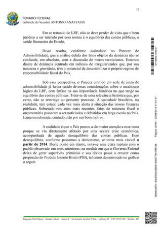 32
SENADO FEDERAL
Gabinete do Senador ANTONIO ANASTASIA
Praça dos Três Poderes – Senado Federal – Anexo II – Ala Senador Teotônio Vilela – Gabinete 23 – CEP 70165-900 – Brasília - DF
Em se tratando de LRF, não se deve perder de vista que o bem
jurídico a ser tutelado por essa norma é o equilíbrio das contas públicas, a
saúde financeira do Estado.
Disso resulta, conforme assinalado no Parecer de
Admissibilidade, que a análise detida dos fatos objetos da denúncia não se
confunde, em absoluto, com a discussão de meros tecnicismos. Estamos
diante de denúncia centrada em indícios de irregularidades que, por sua
natureza e gravidade, têm o potencial de desestabilizar o próprio regime de
responsabilidade fiscal do País.
Sob essa perspectiva, o Parecer emitido em sede de juízo de
admissibilidade já havia tecido diversas considerações sobre o arcabouço
lógico da LRF, com ênfase na sua importância histórica no que tange ao
equilíbrio das contas públicas. Trata-se de uma relevância histórica que, por
certo, não se restringe ao presente processo. A sociedade brasileira, na
realidade, tem estado cada vez mais alerta à situação das nossas finanças
públicas. Sobretudo nos anos mais recentes, fatos de natureza fiscal e
orçamentária passaram a ser noticiados e debatidos em larga escala no País.
Lamentavelmente, contudo, não por um bom motivo.
A realidade é que o País passou a dar maior atenção a esse tema
porque se viu diretamente afetado por uma severa crise econômica,
acompanhada de agudo desequilíbrio das contas públicas. Esse
desequilíbrio, conforme passamos a demonstrar, se torna mais visível a
partir de 2014. Deste ponto em diante, nota-se uma clara ruptura com o
padrão observado em anos anteriores, na medida em que o Governo Federal
deixa de gerar superávits primários e sua dívida passa a crescer como
proporção do Produto Interno Bruto (PIB), tal como demonstrado no gráfico
a seguir.
SF/16863.10785-97385ebc387c183e20cd0438e215093776c47f6788Página:32/44102/08/201611:57:47
 