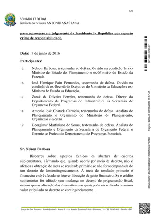 320
SENADO FEDERAL
Gabinete do Senador ANTONIO ANASTASIA
Praça dos Três Poderes – Senado Federal – Anexo II – Ala Senador Teotônio Vilela – Gabinete 23 – CEP 70165-900 – Brasília - DF
para o processo e o julgamento da Presidente da República por suposto
crime de responsabilidade.
Data: 17 de junho de 2016
Participantes:
15. Nelson Barbosa, testemunha de defesa. Ouvido na condição de ex-
Ministro de Estado do Planejamento e ex-Ministro de Estado da
Fazenda.
16. José Henrique Paim Fernandes, testemunha de defesa. Ouvido na
condição de ex-Secretário Executivo do Ministério da Educação e ex-
Ministro de Estado da Educação.
17. Zarak de Oliveira Ferreira, testemunha de defesa. Diretor do
Departamento de Programas de Infraestrutura da Secretaria de
Orçamento Federal.
18. Antonio José Chatack Carmelo, testemunha de defesa. Analista de
Planejamento e Orçamento do Ministério de Planejamento,
Orçamento e Gestão.
19. Georgimar Martiniano de Sousa, testemunha de defesa. Analista de
Planejamento e Orçamento da Secretaria de Orçamento Federal e
Gerente de Projeto do Departamento de Programas Especiais.
Sr. Nelson Barbosa
Discorreu sobre aspectos técnicos da abertura de créditos
suplementares, afirmando que, quando ocorre por meio de decreto, não é
afetada a obtenção de meta de resultado primário se não for acompanhada de
um decreto de descontingenciamento. A meta de resultado primário é
financeira e só é afetada se houver liberação de gasto financeiro. Se o crédito
suplementar for editado sem mudança no decreto de programação fiscal,
ocorre apenas alteração das alternativas nas quais pode ser utilizado o mesmo
valor estipulado no decreto de contingenciamento.
SF/16863.10785-97385ebc387c183e20cd0438e215093776c47f6788Página:320/44102/08/201611:57:47
 