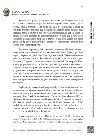321
SENADO FEDERAL
Gabinete do Senador ANTONIO ANASTASIA
Praça dos Três Poderes – Senado Federal – Anexo II – Ala Senador Teotônio Vilela – Gabinete 23 – CEP 70165-900 – Brasília - DF
Afirmou que, quando da abertura do crédito suplementar no valor de
R$ 1,7 bilhão, entendeu-se que não haveria impacto sobre a meta – seja a
vigente, seja a proposta –, de modo que não foi considerada a meta de
resultado primário. Explicou que o crédito suplementar serviu para dar mais
liberdade para a alocação de um valor já disponibilizado, já que o decreto foi
editado após um aumento do contingenciamento. Negou que a meta fiscal
tenha sido utilizada como base para o decreto, já que a sua edição não criava
obrigação de gasto financeiro, não afetando o cumprimento nem da meta
vigente nem da meta proposta.
Segundo o depoente, o único momento em que se fala de um resultado
programado é na elaboração da Lei Orçamentária Anual (LOA), que deve
seguir o disposto na Lei de Diretrizes Orçamentárias (LDO) que estabelece a
meta de resultado primário. Baseado na projeção de receita enviada pelo
Governo, o Congresso precisa aprovar uma despesa na LOA compatível com
a meta programada na LDO. Na execução do Orçamento, a discussão do
cumprimento da meta passa a se dar somente sobre os critérios de empenho e
de gasto, ou de liquidação financeira do gasto. Tanto é assim que, nos
relatórios de programação fiscal e financeira, quando é detectada variação de
receita ou de despesa obrigatória além do programado na LOA, o governo
deve contingenciar o empenho e o gasto financeiro. Não se deve contingenciar
as dotações.
Explicou que os decretos de programação orçamentária não cancelam
ou aumentam as dotações orçamentárias, mas apenas limitam ou liberam
valores de empenho e valores financeiros e que na execução da LOA o que
vale para efeito fiscal é a meta de gasto. Tanto é assim a chamada PEC de
Limite dos Gastos apresentada pelo Governo do Vice-Presidente em exercício
não aborda questão semelhante na exposição de motivos, cujo § 16º
estabeleceu o limite de gastos pelo critério financeiro, não pelo critério de
empenho ou pelo critério de dotação orçamentária. Essa escolha demonstraria
ser correta a tese da Defesa da Presidente.
O depoente informou que o Decreto de código 142-42 se utilizou de
superávit financeiro de R$ 662,2 milhões, adicionando esse valor às dotações
primárias. Mas ressaltou que houve contrapartida em origens primárias,
SF/16863.10785-97385ebc387c183e20cd0438e215093776c47f6788Página:321/44102/08/201611:57:47
 