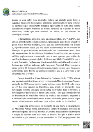 322
SENADO FEDERAL
Gabinete do Senador ANTONIO ANASTASIA
Praça dos Três Poderes – Senado Federal – Anexo II – Ala Senador Teotônio Vilela – Gabinete 23 – CEP 70165-900 – Brasília - DF
porque se esse valor fosse utilizado, poderia ser adotado como fonte o
superávit financeiro de exercícios anteriores, compensado por uma redução
de despesa ou por um aumento de receita equivalente em outra área. Foram
consideradas origens primárias do mesmo montante se e quando ele fosse
autorizado, sendo que isso acontece na edição de um decreto de
contingenciamento.
O depoente não considera vazia a norma contida no art. 4º da LOA, que
em seu entendimento contém autorização prévia para que o Poder Executivo
possa baixar decretos de crédito, desde que haja compatibilidade com a meta
e, especificamente, desde que não sejam acompanhados de um decreto de
liberação de gasto financeiro ou de empenho que comprometa a meta. Para
ele, a norma visa a dar flexibilidade limitada ao Poder Executivo para aprovar
créditos suplementares compatíveis com a meta apurada para efeito de
verificação do cumprimento da Lei de Responsabilidade Fiscal (LRF), que é
a meta financeira. Explicou que discricionariedade conferida ao Executivo é
limitada por critérios definidos pelo Congresso Nacional. Observou que o
artigo contém 28 itens com alternativas para alocar o mesmo valor financeiro
determinado pelo decreto de contingenciamento, que é o valor final a ser
executado pelo Governo.
Quanto às notificações do Tribunal de Contas da União (TCU), relatou
que a primeira notificação do parecer preliminar do Ministro Augusto Nardes,
em junho de 2015, com o parecer inicial sobre as contas de 2014, tinha prazo
de 30 dias para recurso da Presidente, que, afinal, foi interposto. Essa
notificação continha um alerta inicial sobre os decretos. Para o depoente, a
notificação não passava disso: de um alerta inicial. Tanto que a menção inicial
do Procurador do Ministério Público se referia a seis decretos, enquanto a
Comissão Especial do Impeachment acabou analisando apenas quatro, o que
em sua visão demonstra a diferença entre o alerta inicial e a decisão final.
O depoente afirmou que, no momento em que houve a representação
do Ministério Público contra a utilização de superávit financeiro e excesso de
arrecadação para a edição de decretos, o Governo imediatamente interrompeu
a edição de decretos com essa fonte de recurso, até que a matéria fosse
esclarecida, o que somente ocorreu em outubro de 2015, no julgamento das
SF/16863.10785-97385ebc387c183e20cd0438e215093776c47f6788Página:322/44102/08/201611:57:47
 