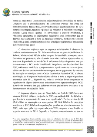 323
SENADO FEDERAL
Gabinete do Senador ANTONIO ANASTASIA
Praça dos Três Poderes – Senado Federal – Anexo II – Ala Senador Teotônio Vilela – Gabinete 23 – CEP 70165-900 – Brasília - DF
contas da Presidente. Disse que essa circunstância foi apresentada na defesa.
Defendeu que o pronunciamento do Ministério Público não pode ser
considerado uma decisão final, observando que dos questionamentos do TCU
cabem contestações, recursos e pedidos de reexame, e posterior contestação
judicial. Desse modo, quando foi apresentado o parecer preliminar, a
Presidente apresentou os argumentos necessários para demonstrar que os
decretos não afetavam a meta de resultado primário, medido pelo critério
financeiro, e que a simples autorização de um crédito suplementar não garante
a execução do seu gasto.
O depoente registrou que os aspectos relacionados à abertura de
créditos suplementares em 2015 são mencionados no parecer preliminar do
Relator, Ministro José Múcio, sobre os quais foi conferido prazo para que a
Presidente se pronuncie, não fazendo parte dos créditos apresentados no
processo. Segundo ele, no ano de 2015, o Governo deixou de praticar atos que
eventualmente o TCU tenha considerado irregulares, em decisão final. Em
2015, o Governo modificou o pagamento das equalizações de taxas de juros,
editou um decreto estabelecendo novas regras para o pagamento do contrato
de prestação de serviços com a Caixa Econômica Federal (CEF) e obteve
autorização do Congresso Nacional para alterar a meta e pagar os passivos
apontados pelo TCU. Segundo ele, todas as decisões foram amparadas na
legislação em vigor e em decisões e recomendações apresentadas pelo TCU,
a partir do momento em que deixaram de ser preliminares ou alertas e se
transformaram em acórdãos finais.
O depoente afirmou que, no Plano Safra, ao final de 2015, havia um
saldo de R$ 10,9 bilhões; em junho de 2015, um saldo de R$ 13,4 bilhões, o
que denotaria um aumento do valor a ser equalizado65
. Porém, o valor de R$
13,4 bilhões se decompõe em duas partes: R$ 10,4 bilhões de exercícios
anteriores; e R$ 3 bilhões de equalizações geradas no primeiro semestre de
2015, valor que, pela regra aprovada pelo TCU, só passa a ser devido no
segundo semestre de 2015. Segundo o depoente, contrariamente ao que se
65
As notas taquigráficas foram conferidas com o áudio. As referências são todas ao ano de 2015. Pelo
contexto, é possível presumir que a intenção do depoente era fazer referência a um saldo de R$ 10,9 bilhões
ao final de 2014 e não ao final de 2015, já que a referência foi a um aparente aumento do valor quando se
apurou o saldo de R$ 13,4 bilhões, em junho de 2015.
SF/16863.10785-97385ebc387c183e20cd0438e215093776c47f6788Página:323/44102/08/201611:57:47
 