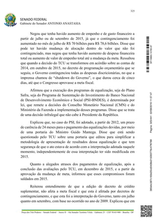 325
SENADO FEDERAL
Gabinete do Senador ANTONIO ANASTASIA
Praça dos Três Poderes – Senado Federal – Anexo II – Ala Senador Teotônio Vilela – Gabinete 23 – CEP 70165-900 – Brasília - DF
Negou que tenha havido aumento de empenho e de gasto financeiro a
partir de julho ou de setembro de 2015, já que o contingenciamento foi
aumentado no mês de julho de R$ 70 bilhões para R$ 78,6 bilhões. Disse que
pode ter havido mudança de alocação dentro do valor que não foi
contingenciado, mas negou que tenha havido aumento de despesa financeira
total ou aumento de valor de empenho total até a mudança da meta. Ressaltou
que quando a decisão do TCU se transformou em acórdão sobre as contas de
2014, em outubro de 2015, no decreto de programação orçamentária que se
seguiu, o Governo contingenciou todas as despesas discricionárias, no que a
imprensa chamou de “shutdown do Governo”, o que durou cerca de cinco
dias, até que o Congresso aprovasse a meta fiscal.
Afirmou que a execução dos programas de equalização, seja do Plano
Safra, seja do Programa de Sustentação do Investimento do Banco Nacional
de Desenvolvimento Econômico e Social (PSI-BNDES), é determinada por
lei, que remete a decisões do Conselho Monetário Nacional (CMN) e do
Ministério da Fazenda a implementação desses programas. Disse que se trata
de uma decisão infralegal que não cabe à Presidente da República.
Explicou que, no caso do PSI, foi adotado, a partir de 2012, um prazo
de carência de 24 meses para o pagamento das equalizações devidas, por meio
de uma portaria do Ministro Guido Mantega. Disse que está sendo
questionado pelo TCU sobre uma portaria que editou para simplificar a
metodologia de apresentação de resultados dessa equalização e que tem
segurança de que o ato estava de acordo com a interpretação adotada naquele
momento, independentemente de essa interpretação ter sido modificada em
2015.
Quanto a alegados atrasos dos pagamentos de equalização, após a
conclusão das avaliações pelo TCU, em dezembro de 2015, e a partir da
aprovação da mudança de meta, informou que esses compromissos foram
saldados em 2015.
Reiterou entendimento de que a edição de decreto de crédito
suplementar, não afeta a meta fiscal e que esta é afetada por decretos de
contingenciamento, e que esta foi a interpretação do Governo, tanto em julho
quanto em setembro, com base no ocorrido no ano de 2009. Explicou que em
SF/16863.10785-97385ebc387c183e20cd0438e215093776c47f6788Página:325/44102/08/201611:57:47
 