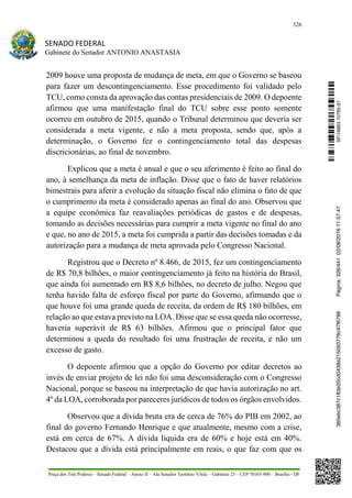 326
SENADO FEDERAL
Gabinete do Senador ANTONIO ANASTASIA
Praça dos Três Poderes – Senado Federal – Anexo II – Ala Senador Teotônio Vilela – Gabinete 23 – CEP 70165-900 – Brasília - DF
2009 houve uma proposta de mudança de meta, em que o Governo se baseou
para fazer um descontingenciamento. Esse procedimento foi validado pelo
TCU, como consta da aprovação das contas presidenciais de 2009. O depoente
afirmou que uma manifestação final do TCU sobre esse ponto somente
ocorreu em outubro de 2015, quando o Tribunal determinou que deveria ser
considerada a meta vigente, e não a meta proposta, sendo que, após a
determinação, o Governo fez o contingenciamento total das despesas
discricionárias, ao final de novembro.
Explicou que a meta é anual e que o seu aferimento é feito ao final do
ano, à semelhança da meta de inflação. Disse que o fato de haver relatórios
bimestrais para aferir a evolução da situação fiscal não elimina o fato de que
o cumprimento da meta é considerado apenas ao final do ano. Observou que
a equipe econômica faz reavaliações periódicas de gastos e de despesas,
tomando as decisões necessárias para cumprir a meta vigente no final do ano
e que, no ano de 2015, a meta foi cumprida a partir das decisões tomadas e da
autorização para a mudança de meta aprovada pelo Congresso Nacional.
Registrou que o Decreto nº 8.466, de 2015, fez um contingenciamento
de R$ 70,8 bilhões, o maior contingenciamento já feito na história do Brasil,
que ainda foi aumentado em R$ 8,6 bilhões, no decreto de julho. Negou que
tenha havido falta de esforço fiscal por parte do Governo, afirmando que o
que houve foi uma grande queda de receita, da ordem de R$ 180 bilhões, em
relação ao que estava previsto na LOA. Disse que se essa queda não ocorresse,
haveria superávit de R$ 63 bilhões. Afirmou que o principal fator que
determinou a queda do resultado foi uma frustração de receita, e não um
excesso de gasto.
O depoente afirmou que a opção do Governo por editar decretos ao
invés de enviar projeto de lei não foi uma desconsideração com o Congresso
Nacional, porque se baseou na interpretação de que havia autorização no art.
4º da LOA, corroborada por pareceres jurídicos de todos os órgãos envolvidos.
Observou que a dívida bruta era de cerca de 76% do PIB em 2002, ao
final do governo Fernando Henrique e que atualmente, mesmo com a crise,
está em cerca de 67%. A dívida líquida era de 60% e hoje está em 40%.
Destacou que a dívida está principalmente em reais, o que faz com que os
SF/16863.10785-97385ebc387c183e20cd0438e215093776c47f6788Página:326/44102/08/201611:57:47
 