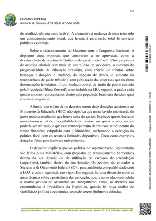328
SENADO FEDERAL
Gabinete do Senador ANTONIO ANASTASIA
Praça dos Três Poderes – Senado Federal – Anexo II – Ala Senador Teotônio Vilela – Gabinete 23 – CEP 70165-900 – Brasília - DF
de resultado não era mais factível. A alternativa à mudança de meta teria sido
um contingenciamento brutal, que levaria à paralisação total de serviços
públicos essenciais.
Sobre o relacionamento do Governo com o Congresso Nacional, o
depoente citou propostas que demoraram a ser aprovadas, como a
desvinculação de receitas da União mudança de meta fiscal. Citou propostas
de acordos salariais com mais de um milhão de servidores, o aumento da
progressividade da tributação brasileira, com criação de tributos sobre
heranças e doações e mudança do Imposto de Renda, o aumento da
transparência do gasto tributário com publicação das empresas que recebem
desonerações tributárias. Citou, ainda, proposta de limite de gastos enviada
pela Presidente Dilma Rousseff, a ser incluída na LRF, segundo a qual, a cada
quatro anos, os representantes eleitos pela população brasileira decidam qual
é o limite de gastos.
Afirmou que o fato de os decretos terem dado dotações adicionais ao
Ministério da Educação (MEC) não significa que tenha havido autorização de
gasto maior, ressaltando que houve corte de gastos. Explicou que os decretos
aumentaram o rol de disponibilidade de contas, nas quais o valor menor
poderia ser utilizado, e que esse remanejamento de recursos se deu dentro do
limite financeiro estipulado para o Ministério, melhorando a execução da
política fiscal com os recursos limitados disponíveis. Citou como exemplos
dotações feitas para hospitais universitários.
O depoente explicou que os pedidos de suplementação orçamentária
são feitos pelos Ministérios, com propostas de remanejamento de recursos
dentro da sua dotação ou de utilização de excessos de arrecadação
(superávits), também dentro da sua dotação. Os pedidos são enviados à
Secretaria de Orçamento Federal (SOF), para análise da compatibilidade com
a LOA e com a legislação em vigor. Em seguida, há uma discussão entre as
áreas técnicas sobre a pertinência da realocação, que, se aprovada, é submetida
à análise jurídica do Ministério do Planejamento. Então, os decretos são
encaminhados à Presidência da República, quando há nova análise de
viabilidade jurídica e econômica, antes de serem finalmente editados.
SF/16863.10785-97385ebc387c183e20cd0438e215093776c47f6788Página:328/44102/08/201611:57:47
 
