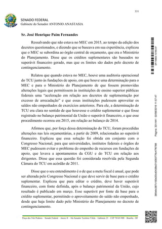 331
SENADO FEDERAL
Gabinete do Senador ANTONIO ANASTASIA
Praça dos Três Poderes – Senado Federal – Anexo II – Ala Senador Teotônio Vilela – Gabinete 23 – CEP 70165-900 – Brasília - DF
Sr. José Henrique Paim Fernandes
Ressalvando que não estava no MEC em 2015, ao tempo da edição dos
decretos questionados, e dizendo que se baseava em sua experiência, explicou
que o MEC se subordina ao órgão central de orçamento, que era o Ministério
do Planejamento. Disse que os créditos suplementares são baseados no
superávit financeiro gerado, mas que os limites são dados pelo decreto de
contingenciamento.
Relatou que quando estava no MEC, houve uma auditoria operacional
do TCU junto às fundações de apoio, em que houve uma determinação para o
MEC e para o Ministério do Planejamento de que fossem promovidas
alterações legais que permitissem às instituições de ensino superior públicas
federais uma “aceleração em relação aos decretos de suplementação por
excesso de arrecadação” e que essas instituições pudessem aproveitar os
saldos não empenhados de exercícios anteriores. Para ele, a determinação do
TCU era clara no sentido de que houvesse o crédito suplementar e que fosse
registrado no balanço patrimonial da União o superávit financeiro, e que esse
procedimento ocorreu em 2015, em relação ao balanço de 2014.
Afirmou que, por força dessa determinação do TCU, foram procedidas
alterações nas leis orçamentárias, a partir de 2009, relacionadas ao superávit
financeiro. Explicou que essa solução foi obtida em conjunto com o
Congresso Nacional, para que universidades, institutos federais e órgãos do
MEC pudessem evitar o problema do empenho de recursos em fundações de
apoio, que levava a apontamentos da CGU e do TCU em relação aos
dirigentes. Disse que essa questão foi considerada resolvida pela Segunda
Câmara do TCU em acórdão de 2011.
Disse que o seu entendimento é o de que a meta fiscal é anual, que pode
ser alterada pelo Congresso Nacional e que deve servir de base para o crédito
suplementar. Explicou que para editar o crédito, deve haver superávit
financeiro, com fonte definida, após o balanço patrimonial da União, cujo
resultado é publicado em março. Esse superávit por fonte dá base para o
crédito suplementar, permitindo o aproveitamento do saldo não empenhado,
desde que haja limite dado pelo Ministério do Planejamento no decreto de
contingenciamento.
SF/16863.10785-97385ebc387c183e20cd0438e215093776c47f6788Página:331/44102/08/201611:57:47
 