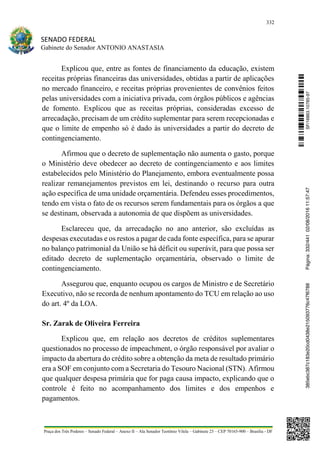 332
SENADO FEDERAL
Gabinete do Senador ANTONIO ANASTASIA
Praça dos Três Poderes – Senado Federal – Anexo II – Ala Senador Teotônio Vilela – Gabinete 23 – CEP 70165-900 – Brasília - DF
Explicou que, entre as fontes de financiamento da educação, existem
receitas próprias financeiras das universidades, obtidas a partir de aplicações
no mercado financeiro, e receitas próprias provenientes de convênios feitos
pelas universidades com a iniciativa privada, com órgãos públicos e agências
de fomento. Explicou que as receitas próprias, consideradas excesso de
arrecadação, precisam de um crédito suplementar para serem recepcionadas e
que o limite de empenho só é dado às universidades a partir do decreto de
contingenciamento.
Afirmou que o decreto de suplementação não aumenta o gasto, porque
o Ministério deve obedecer ao decreto de contingenciamento e aos limites
estabelecidos pelo Ministério do Planejamento, embora eventualmente possa
realizar remanejamentos previstos em lei, destinando o recurso para outra
ação específica de uma unidade orçamentária. Defendeu esses procedimentos,
tendo em vista o fato de os recursos serem fundamentais para os órgãos a que
se destinam, observada a autonomia de que dispõem as universidades.
Esclareceu que, da arrecadação no ano anterior, são excluídas as
despesas executadas e os restos a pagar de cada fonte específica, para se apurar
no balanço patrimonial da União se há déficit ou superávit, para que possa ser
editado decreto de suplementação orçamentária, observado o limite de
contingenciamento.
Assegurou que, enquanto ocupou os cargos de Ministro e de Secretário
Executivo, não se recorda de nenhum apontamento do TCU em relação ao uso
do art. 4º da LOA.
Sr. Zarak de Oliveira Ferreira
Explicou que, em relação aos decretos de créditos suplementares
questionados no processo de impeachment, o órgão responsável por avaliar o
impacto da abertura do crédito sobre a obtenção da meta de resultado primário
era a SOF em conjunto com a Secretaria do Tesouro Nacional (STN). Afirmou
que qualquer despesa primária que for paga causa impacto, explicando que o
controle é feito no acompanhamento dos limites e dos empenhos e
pagamentos.
SF/16863.10785-97385ebc387c183e20cd0438e215093776c47f6788Página:332/44102/08/201611:57:47
 