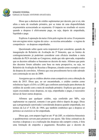 333
SENADO FEDERAL
Gabinete do Senador ANTONIO ANASTASIA
Praça dos Três Poderes – Senado Federal – Anexo II – Ala Senador Teotônio Vilela – Gabinete 23 – CEP 70165-900 – Brasília - DF
Disse que a abertura de crédito suplementar por decreto, por si só, não
afeta a meta de resultado primário, por se tratar de uma disponibilidade
orçamentária acrescentada ao orçamento. O impacto no resultado só ocorre
quando a despesa é efetivamente paga, ou seja, depois de empenhada,
liquidada e paga.
Explicou A apuração da meta é feita pelo regime de caixa. O orçamento
tem um regime misto: regime de caixa – as receitas arrecadadas – e regime de
competência – as despesas empenhadas.
Questionado sobre quem seria responsável por considerar, quando da
inauguração do Relatório de Avaliação do 3º bimestre, que os limites de
contingenciamento já poderiam considerar com eficácia imediata a meta
reduzida do PLN enviado ao Congresso, ainda que não aprovada, respondeu
que os decretos editados se basearam no decreto de maio. Afirmou que parte
dos decretos foram editados com base na meta prospectiva, ou seja, no
Relatório de Avaliação de Receitas e Despesas, citando como exemplo o caso
da despesa de convênios. Afirmou que esse procedimento havia sido adotado
sem contestação no ano de 2009.
Assegurou que os créditos abertos eram compatíveis com a obtenção da
meta de 2015. Disse que, ao ser encaminhado, o crédito contém como
referências legais a LOA e a LDO, que conferem autorização para abertura de
créditos de acordo com a meta de resultado primário. Explicou que para que
sejam executadas essas despesas, ou seja, empenhadas e pagas, é necessário
deixar de fazer outras despesas.
Afirmou que qualquer crédito, seja conferido por MPs, seja
suplementar ou especial, somente é um gasto efetivo depois de pago. Disse
que a programação autorizada é considerada despesa quando empenhada, nos
termos da Lei nº 4.320, de 1964, que também estabelece que a despesa só
pertence ao exercício se for empenhada.
Disse que, com amparo legal no art. 9º da LRF, os relatórios bimestrais
e quadrimestrais servem para promover um ajuste. São feitas estimativas de
receitas e despesas e se a realização das despesas não cumprir a meta, é feita
uma limitação de empenho e pagamento. Ressaltou que o decreto de
SF/16863.10785-97385ebc387c183e20cd0438e215093776c47f6788Página:333/44102/08/201611:57:47
 