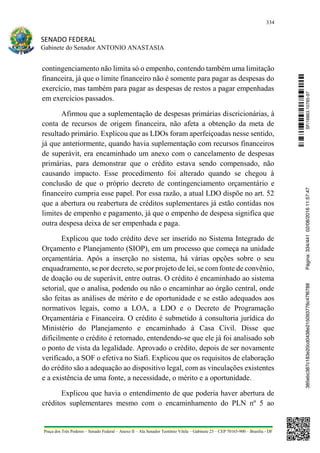 334
SENADO FEDERAL
Gabinete do Senador ANTONIO ANASTASIA
Praça dos Três Poderes – Senado Federal – Anexo II – Ala Senador Teotônio Vilela – Gabinete 23 – CEP 70165-900 – Brasília - DF
contingenciamento não limita só o empenho, contendo também uma limitação
financeira, já que o limite financeiro não é somente para pagar as despesas do
exercício, mas também para pagar as despesas de restos a pagar empenhadas
em exercícios passados.
Afirmou que a suplementação de despesas primárias discricionárias, à
conta de recursos de origem financeira, não afeta a obtenção da meta de
resultado primário. Explicou que as LDOs foram aperfeiçoadas nesse sentido,
já que anteriormente, quando havia suplementação com recursos financeiros
de superávit, era encaminhado um anexo com o cancelamento de despesas
primárias, para demonstrar que o crédito estava sendo compensado, não
causando impacto. Esse procedimento foi alterado quando se chegou à
conclusão de que o próprio decreto de contingenciamento orçamentário e
financeiro cumpria esse papel. Por essa razão, a atual LDO dispõe no art. 52
que a abertura ou reabertura de créditos suplementares já estão contidas nos
limites de empenho e pagamento, já que o empenho de despesa significa que
outra despesa deixa de ser empenhada e paga.
Explicou que todo crédito deve ser inserido no Sistema Integrado de
Orçamento e Planejamento (SIOP), em um processo que começa na unidade
orçamentária. Após a inserção no sistema, há várias opções sobre o seu
enquadramento, se por decreto, se por projeto de lei, se com fonte de convênio,
de doação ou de superávit, entre outras. O crédito é encaminhado ao sistema
setorial, que o analisa, podendo ou não o encaminhar ao órgão central, onde
são feitas as análises de mérito e de oportunidade e se estão adequados aos
normativos legais, como a LOA, a LDO e o Decreto de Programação
Orçamentária e Financeira. O crédito é submetido à consultoria jurídica do
Ministério do Planejamento e encaminhado à Casa Civil. Disse que
dificilmente o crédito é retornado, entendendo-se que ele já foi analisado sob
o ponto de vista da legalidade. Aprovado o crédito, depois de ser novamente
verificado, a SOF o efetiva no Siafi. Explicou que os requisitos de elaboração
do crédito são a adequação ao dispositivo legal, com as vinculações existentes
e a existência de uma fonte, a necessidade, o mérito e a oportunidade.
Explicou que havia o entendimento de que poderia haver abertura de
créditos suplementares mesmo com o encaminhamento do PLN nº 5 ao
SF/16863.10785-97385ebc387c183e20cd0438e215093776c47f6788Página:334/44102/08/201611:57:47
 