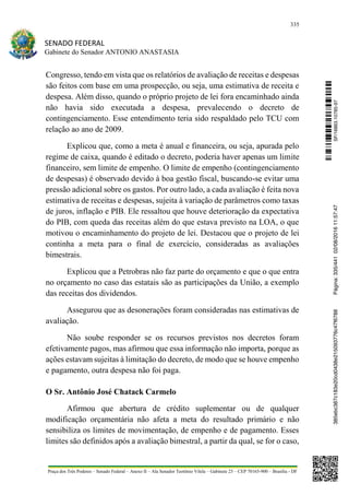 335
SENADO FEDERAL
Gabinete do Senador ANTONIO ANASTASIA
Praça dos Três Poderes – Senado Federal – Anexo II – Ala Senador Teotônio Vilela – Gabinete 23 – CEP 70165-900 – Brasília - DF
Congresso, tendo em vista que os relatórios de avaliação de receitas e despesas
são feitos com base em uma prospecção, ou seja, uma estimativa de receita e
despesa. Além disso, quando o próprio projeto de lei fora encaminhado ainda
não havia sido executada a despesa, prevalecendo o decreto de
contingenciamento. Esse entendimento teria sido respaldado pelo TCU com
relação ao ano de 2009.
Explicou que, como a meta é anual e financeira, ou seja, apurada pelo
regime de caixa, quando é editado o decreto, poderia haver apenas um limite
financeiro, sem limite de empenho. O limite de empenho (contingenciamento
de despesas) é observado devido à boa gestão fiscal, buscando-se evitar uma
pressão adicional sobre os gastos. Por outro lado, a cada avaliação é feita nova
estimativa de receitas e despesas, sujeita à variação de parâmetros como taxas
de juros, inflação e PIB. Ele ressaltou que houve deterioração da expectativa
do PIB, com queda das receitas além do que estava previsto na LOA, o que
motivou o encaminhamento do projeto de lei. Destacou que o projeto de lei
continha a meta para o final de exercício, consideradas as avaliações
bimestrais.
Explicou que a Petrobras não faz parte do orçamento e que o que entra
no orçamento no caso das estatais são as participações da União, a exemplo
das receitas dos dividendos.
Assegurou que as desonerações foram consideradas nas estimativas de
avaliação.
Não soube responder se os recursos previstos nos decretos foram
efetivamente pagos, mas afirmou que essa informação não importa, porque as
ações estavam sujeitas à limitação do decreto, de modo que se houve empenho
e pagamento, outra despesa não foi paga.
O Sr. Antônio José Chatack Carmelo
Afirmou que abertura de crédito suplementar ou de qualquer
modificação orçamentária não afeta a meta do resultado primário e não
sensibiliza os limites de movimentação, de empenho e de pagamento. Esses
limites são definidos após a avaliação bimestral, a partir da qual, se for o caso,
SF/16863.10785-97385ebc387c183e20cd0438e215093776c47f6788Página:335/44102/08/201611:57:47
 