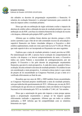 336
SENADO FEDERAL
Gabinete do Senador ANTONIO ANASTASIA
Praça dos Três Poderes – Senado Federal – Anexo II – Ala Senador Teotônio Vilela – Gabinete 23 – CEP 70165-900 – Brasília - DF
são editados os decretos de programação orçamentária e financeira. O
relatório de avaliação bimestral é o principal instrumento para controle da
meta de impacto sobre o resultado primário.
Disse que não era atribuição do órgão solicitante avaliar o impacto da
abertura do crédito sobre a obtenção da meta de resultado primário e que essa
atribuição era da SOF, com base no relatório bimestral de avaliação de receita
e de despesa, elaborado pela própria SOF e pela STN.
Afirmou que os créditos foram abertos por decreto, porque a LOA
assim o permitia e que o fato de ter sido constatado excesso de arrecadação e
superávit financeiro em fontes vinculadas obrigava o Executivo a abrir
créditos suplementares, tendo em vista a previsão na Lei nº 4.320, de 1964, de
que todo superávit deve ser incorporado ao Orçamento nos anos seguintes.
Explicou que a meta de resultado primário é anual, prevista na LDO.
Por determinação da LRF, é preciso haver avaliação do comportamento da
receita e da despesa e se houver comprometimento da meta, o Executivo
indica aos outros Poderes a necessidade de contingenciamento, por ato
próprio. O Executivo o faz pelo decreto de programação orçamentária
financeira, que prevê a meta prospectiva. A cada dois meses, quando é feita a
avaliação, há uma estimativa da meta de resultado primário. Os créditos levam
em consideração a meta prospectiva. A estimativa dessa meta é a que consta
do projeto de lei encaminhado ao Congresso Nacional, já que a meta só é
verificada efetivamente ao final do ano.
Ressaltou que nos anos de 2001 e 2009 também foram encaminhados
ao Congresso Nacional projetos modificando a meta de resultado primário,
sem que tenha havido questionamento do TCU. Afirmou que, no ano de 2015,
a informação de que deveria ser considerada a meta em trâmite no Congresso
Nacional só foi informada pelo TCU no Acórdão nº 2.461, de 7 de outubro.
Disse que a autorização do gasto não impacta a meta porque apenas
ajusta a programação orçamentária e porque só há impacto quando
efetivamente realizado o pagamento. Afirmou que em todos os créditos
analisados, a SOF informa que há compatibilidade com os relatórios
bimestrais em vigor.
SF/16863.10785-97385ebc387c183e20cd0438e215093776c47f6788Página:336/44102/08/201611:57:47
 
