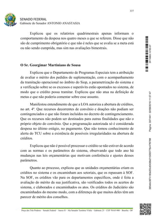 337
SENADO FEDERAL
Gabinete do Senador ANTONIO ANASTASIA
Praça dos Três Poderes – Senado Federal – Anexo II – Ala Senador Teotônio Vilela – Gabinete 23 – CEP 70165-900 – Brasília - DF
Explicou que os relatórios quadrimestrais apenas informam o
comportamento da despesa nos quatro meses a que se referem. Disse que não
são de cumprimento obrigatório e que não é neles que se avalia se a meta está
ou não sendo cumprida, mas sim nas avaliações bimestrais.
O Sr. Georgimar Martiniano de Sousa
Explicou que o Departamento de Programas Especiais tem a atribuição
de avaliar o mérito dos pedidos de suplementação, com o acompanhamento
da tramitação operacional no âmbito do Siop, a parametrização do sistema e
a verificação sobre se os excessos e superávits estão apontados no sistema, de
modo que o crédito possa tramitar. Explicou que não atua na definição de
metas e que não poderia comentar sobre esse assunto.
Manifestou entendimento de que a LOA autoriza a abertura de créditos,
no art. 4º. Que recursos decorrentes de convênio e doações não podiam ser
contingenciados e que não foram incluídos no decreto de contingenciamento.
Que os recursos não podem ser destinados para outras finalidades que não o
próprio objeto do convênio. Que a programação autorizada só é considerada
despesa no último estágio, no pagamento. Que não tomou conhecimento de
alerta do TCU sobre a existência de possíveis irregularidades na abertura de
créditos.
Explicou que não é possível processar o crédito se não estiver de acordo
com as normas e os parâmetros do sistema, observando que todo ano há
mudanças nas leis orçamentárias que motivam conferência e ajustes desses
parâmetros.
Quanto ao processo, explicou que as unidades orçamentárias criam os
créditos no sistema e os encaminham aos setoriais, que os repassam à SOF.
Na SOF, os créditos vão para os departamentos específicos, onde é feita a
avaliação do mérito da sua justificativa, são verificados todos os acertos do
sistema, e elaborados e encaminhados os atos. Os créditos do Judiciário são
encaminhados do mesmo modo, com a diferença de que muitos deles têm um
parecer de mérito dos conselhos.
SF/16863.10785-97385ebc387c183e20cd0438e215093776c47f6788Página:337/44102/08/201611:57:47
 