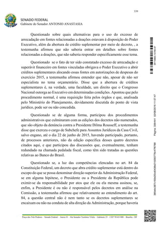 339
SENADO FEDERAL
Gabinete do Senador ANTONIO ANASTASIA
Praça dos Três Poderes – Senado Federal – Anexo II – Ala Senador Teotônio Vilela – Gabinete 23 – CEP 70165-900 – Brasília - DF
Questionado sobre quais alternativas para o uso do excesso de
arrecadação em fontes relacionadas a doações estavam à disposição do Poder
Executivo, além da abertura de crédito suplementar por meio de decreto, , a
testemunha afirmou que não saberia entrar em detalhes sobre fontes
relacionadas a doações, que não saberia responder especificamente esse tema.
Questionado se o fato de ter sido constatado excesso de arrecadação e
superávit financeiro em fontes vinculadas obrigava o Poder Executivo a abrir
créditos suplementares alocando essas fontes em autorizações de despesas do
exercício 2015, a testemunha afirmou entender que não, apesar de não ser
especialista no tema orçamentário. Disse que a abertura de créditos
suplementares é, na verdade, uma faculdade, um direito que o Congresso
Nacional outorga ao Executivo em determinadas condições. Apontou que pelo
procedimento normal, é uma requisição feita pelos órgãos e que, analisada
pelo Ministério do Planejamento, devidamente discutida do ponto de vista
jurídico, pode ser ou não concedida.
Questionado se de alguma forma, participou dos procedimentos
administrativos que culminaram com as edições dos decretos não numerados,
que são objeto da denúncia contra a Presidente Dilma Rousseff, a testemunha
disse que exerceu o cargo de Subchefe para Assuntos Jurídicos da Casa Civil,
salvo engano, até o dia 22 de junho de 2015, havendo participado, portanto,
de processos anteriores, não da edição específica desses quatro decretos
citados aqui, e que participou das discussões que, eventualmente, tenham
redundado na chamada pedalada fiscal, como têm sido tratadas as questões
relativas ao Banco do Brasil.
Questionado se, a luz das competências elencadas no art. 84 da
Constituição Federal, um decreto que abra crédito suplementar está dentro do
escopo do que se possa denominar direção superior da Administração Federal,
se em alguma hipótese, o Presidente ou a Presidente da República pode
eximir-se da responsabilidade por atos que ele ou ela mesma assinou, se,
enfim, a Presidente é ou não é responsável pelos decretos em análise na
Comissão, a testemunha afirmou que relativamente ao entendimento do art.
84, a questão central não é nem tanto se os decretos suplementares se
encaixam ou não na conduta de alta direção da Administração, porque haveria
SF/16863.10785-97385ebc387c183e20cd0438e215093776c47f6788Página:339/44102/08/201611:57:47
 