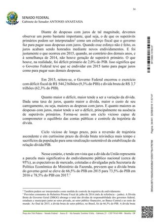 34
SENADO FEDERAL
Gabinete do Senador ANTONIO ANASTASIA
Praça dos Três Poderes – Senado Federal – Anexo II – Ala Senador Teotônio Vilela – Gabinete 23 – CEP 70165-900 – Brasília - DF
Diante de despesas com juros de tal magnitude, devemos
observar um ponto bastante importante, qual seja, o de que os superávits
primários podem ser interpretados2
como um esforço fiscal que o governo
faz para pagar suas despesas com juros. Quando esse esforço não é feito, os
juros acabam sendo honrados mediante novos endividamentos. E foi
justamente o que ocorreu em 2015, quando, ao contrário dos demais anos, e
à semelhança de 2014, não houve geração de superávit primário. O que
houve, na realidade, foi déficit primário de 2,0% do PIB. Isso significa que
o Governo Federal teve que se endividar em 2015 tanto para pagar juros
como para pagar suas demais despesas.
Em 2015, reitere-se, o Governo Federal encerrou o exercício
com déficit fiscal de R$ 544,2 bilhões (9,3% do PIB) e dívida bruta de R$ 3,7
trilhões (62,3% do PIB).
Quanto maior o déficit, maior tende a ser a variação da dívida.
Dada uma taxa de juros, quanto maior a dívida, maior o custo de seu
carregamento, ou seja, maiores as despesas com juros. E quanto maiores as
despesas com juros, maior tende a ser o déficit, principalmente na ausência
de superávits primários. Forma-se assim um ciclo vicioso capaz de
comprometer o equilíbrio das contas públicas e controle da trajetória da
dívida.
Ciclo vicioso de longo prazo, pois a reversão de trajetória
ascendente e em curtíssimo prazo da dívida bruta reivindica mais tempo e
sacrifícios da população para uma sinalização sustentável da estabilização da
relação dívida/PIB.
Nesse cenário, e tendo em vista que a dívida da União representa
a parcela mais significativa do endividamento público nacional (cerca de
95%), as expectativas de mercado, coletadas e divulgadas pela Secretaria de
Política Econômica do Ministério da Fazenda, preveem que a dívida bruta
do governo geral se eleve de 66,5% do PIB em 2015 para 73,5% do PIB em
2016 e 78,5% do PIB em 2017.3
2
Também podem ser interpretados como medida de controle da trajetória de endividamento.
3
Previsões constantes do Relatório Prisma Fiscal de julho de 2016 (mês de referência – junho). A Dívida
Bruta do Governo Geral (DBGG) abrange o total das dívidas de responsabilidade dos governos federal,
estaduais e municipais junto ao setor privado, ao setor público financeiro, ao Banco Central e ao resto do
mundo. Ao final de 2015, a dívida bruta do setor público, no Brasil, foi de 66,5% do PIB. A dívida bruta
SF/16863.10785-97385ebc387c183e20cd0438e215093776c47f6788Página:34/44102/08/201611:57:47
 