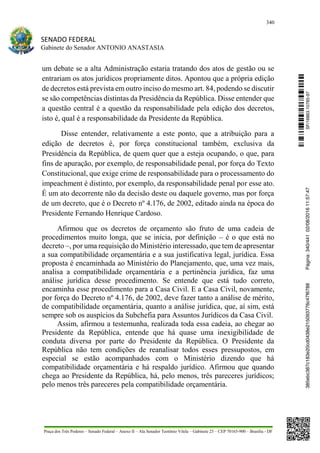 340
SENADO FEDERAL
Gabinete do Senador ANTONIO ANASTASIA
Praça dos Três Poderes – Senado Federal – Anexo II – Ala Senador Teotônio Vilela – Gabinete 23 – CEP 70165-900 – Brasília - DF
um debate se a alta Administração estaria tratando dos atos de gestão ou se
entrariam os atos jurídicos propriamente ditos. Apontou que a própria edição
de decretos está prevista em outro inciso do mesmo art. 84, podendo se discutir
se são competências distintas da Presidência da República. Disse entender que
a questão central é a questão da responsabilidade pela edição dos decretos,
isto é, qual é a responsabilidade da Presidente da República.
Disse entender, relativamente a este ponto, que a atribuição para a
edição de decretos é, por força constitucional também, exclusiva da
Presidência da República, de quem quer que a esteja ocupando, o que, para
fins de apuração, por exemplo, de responsabilidade penal, por força do Texto
Constitucional, que exige crime de responsabilidade para o processamento do
impeachment é distinto, por exemplo, da responsabilidade penal por esse ato.
É um ato decorrente não da decisão deste ou daquele governo, mas por força
de um decreto, que é o Decreto nº 4.176, de 2002, editado ainda na época do
Presidente Fernando Henrique Cardoso.
Afirmou que os decretos de orçamento são fruto de uma cadeia de
procedimentos muito longa, que se inicia, por definição – é o que está no
decreto –, por uma requisição do Ministério interessado, que tem de apresentar
a sua compatibilidade orçamentária e a sua justificativa legal, jurídica. Essa
proposta é encaminhada ao Ministério do Planejamento, que, uma vez mais,
analisa a compatibilidade orçamentária e a pertinência jurídica, faz uma
análise jurídica desse procedimento. Se entende que está tudo correto,
encaminha esse procedimento para a Casa Civil. E a Casa Civil, novamente,
por força do Decreto nº 4.176, de 2002, deve fazer tanto a análise de mérito,
de compatibilidade orçamentária, quanto a análise jurídica, que, aí sim, está
sempre sob os auspícios da Subchefia para Assuntos Jurídicos da Casa Civil.
Assim, afirmou a testemunha, realizada toda essa cadeia, ao chegar ao
Presidente da República, entende que há quase uma inexigibilidade de
conduta diversa por parte do Presidente da República. O Presidente da
República não tem condições de reanalisar todos esses pressupostos, em
especial se estão acompanhados com o Ministério dizendo que há
compatibilidade orçamentária e há respaldo jurídico. Afirmou que quando
chega ao Presidente da República, há, pelo menos, três pareceres jurídicos;
pelo menos três pareceres pela compatibilidade orçamentária.
SF/16863.10785-97385ebc387c183e20cd0438e215093776c47f6788Página:340/44102/08/201611:57:47
 