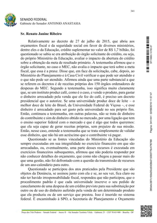 341
SENADO FEDERAL
Gabinete do Senador ANTONIO ANASTASIA
Praça dos Três Poderes – Senado Federal – Anexo II – Ala Senador Teotônio Vilela – Gabinete 23 – CEP 70165-900 – Brasília - DF
Sr. Renato Janine Ribeiro
Relativamente ao decreto de 27 de julho de 2015, que abriu aos
orçamentos fiscal e da seguridade social em favor de diversos ministérios,
dentre eles o da Educação, crédito suplementar no valor de R$ 1,7 bilhão, foi
questionado se sabia se era atribuição do órgão solicitante do crédito, ou seja,
do próprio Ministério da Educação, avaliar o impacto da abertura do crédito
sobre a obtenção da meta de resultado primário. A testemunha afirmou que o
órgão solicitante, no caso o MEC, não avalia o impacto que terá sobre a meta
fiscal, que essa é a praxe. Disse que, em face da solicitação, cabe, depois, ao
Ministério do Planejamento e à Casa Civil verificar o que pode ser atendido e
o que não pode ser atendido. Afirmou ainda que uma parte substancial a que
se referem os decretos é de receitas próprias dos 150 órgãos ordenadores de
despesas do MEC. Segundo a testemunha, isso significa muito claramente
que, se um instituto produz café, como é o caso, e vende o produto, para gastar
o dinheiro arrecadado pela venda que ele fez do café, é preciso um decreto
presidencial que o autorize. Se uma universidade produz doce de leite – o
melhor doce de leite do Brasil, da Universidade Federal de Viçosa –, e esse
dinheiro é arrecadado para ser gasto pela universidade no seu próprio fim.
Então, continuou a testemunha, em outras palavras, não se trata de dinheiro
do contribuinte e sim de dinheiro obtido no mercado, por uma ligação que tem
o ensino superior federal com o mercado e que é algo que todos queremos:
que ela seja capaz de gerar receitas próprias, sem prejuízo de sua missão.
Então, nesse caso, entende a testemunha que se trata simplesmente de validar
esse dinheiro, que não há um acréscimo que o contribuinte vá pagar.
Questionado se as fontes vinculadas do Ministério da Educação são
sempre executadas em sua integralidade no exercício financeiro em que são
arrecadadas, ou, eventualmente, uma parte desses recursos é executada em
exercícios financeiros subsequentes, afirmou que não poderia responder por
não conhecer detalhes do orçamento, que como não chegou a passar mais do
que uma gestão, não foi defrontado com a questão da transmissão de recursos
de um ano-calendário para outro.
Questionado se participou dos atos praticados pela Presidente que são
objetos da Denúncia, se assinou junto com ela e se, ao seu ver, fica claro ou
não ter havido irresponsabilidade fiscal, respondeu que não participou, que o
procedimento padrão é que cada universidade inscreve o seu pedido de
cancelamento de uma despesa de um crédito previsto para sua substituição por
outro ou de uso do dinheiro auferido pela venda de um determinado produto
que ela produziu ou de um serviço que prestou. Isso é inserido no sistema
federal. É encaminhado à SPO, a Secretaria de Planejamento e Orçamento
SF/16863.10785-97385ebc387c183e20cd0438e215093776c47f6788Página:341/44102/08/201611:57:47
 