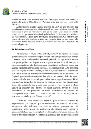 342
SENADO FEDERAL
Gabinete do Senador ANTONIO ANASTASIA
Praça dos Três Poderes – Senado Federal – Anexo II – Ala Senador Teotônio Vilela – Gabinete 23 – CEP 70165-900 – Brasília - DF
interna ao MEC, que também faz uma abordagem técnica do assunto e
encaminha para o Ministério do Planejamento, que isso não passa pelo
Ministro.
Afirmou que o decreto seguiu a norma da LOA do ano anterior, que
autoriza esse remanejamento, não importando em custo adicional, que não foi
aumentado o gasto do contribuinte com esse decreto. Continuou explicando
que o decreto é presidencial, assinado pela Senhora Presidenta e pelo Ministro
do Planejamento. Sejam quem forem, são os que assinam. Os ministros das
pastas afetadas não assinam o decreto e, depois, isso vai ser gasto pela
instituição, dentro das suas limitações, dentro do que houver de possível e de
priorizado por ela.
Sr. Felipe Daruich Neto
Questionado se há, no âmbito da SOF, como subsídio para a análise dos
pleitos de créditos suplementares por decreto, controles gerenciais que apurem
o impacto desses créditos sobre o resultado primário, ou seja, se há controles
que apurem pleitos com impacto e sem impacto, a testemunha afirmou que, a
rigor, esses créditos não têm impacto, se submetendo aos limites atuais, que
quando eles foram abertos, a sua execução, conforme dispõe a LDO, conforme
dispõe o próprio decreto de contingenciamento, esses créditos se subordinam
aos limites atuais. Afirmou que naquela oportunidade, os limites atuais dos
órgãos é que respaldaram esses créditos, não houve aumento de limite e que,
portanto, ele não teve nenhum impacto sobre a meta naquele momento. Disse
que, embora tivesse havido aumento da despesa, mesmo que essa despesa
tenha sido executada, houve uma troca; assim, o órgão, no caso o MEC,
deixou de executar uma despesa em favor daquela, porque ele estava
subordinado a um parâmetro de limite estabelecido no decreto de
contingenciamento imutável. Portanto, ao seu ver, “não houve impacto, não
tem impacto, não há que se falar de impacto”.
Tendo em vista informações recebidas pela Comissão Especial do
Impeachment que indicam que as solicitações de abertura de crédito
suplementar são realizadas por meio do sistema parametrizado, foi
questionado sobre quais os parâmetros do sistema que indicam a
compatibilidade de uma solicitação de crédito suplementar com a obtenção da
meta de resultado primário. A testemunha espondeu que, a rigor, esse sistema
SF/16863.10785-97385ebc387c183e20cd0438e215093776c47f6788Página:342/44102/08/201611:57:47
 