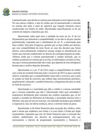 343
SENADO FEDERAL
Gabinete do Senador ANTONIO ANASTASIA
Praça dos Três Poderes – Senado Federal – Anexo II – Ala Senador Teotônio Vilela – Gabinete 23 – CEP 70165-900 – Brasília - DF
é parametrizado, mas não há no sistema uma indicação se tem impacto ou não.
No caso desses créditos, o tipo de crédito que foi parametrizado e colocado
no sistema não afeta a meta de superávit que naquele momento estava
condicionado aos limites de então. Questionado especificamente se há um
controle do impacto, respondeu que sim.
Questionado sobre qual seria a utilidade do texto do art. 4º da Lei
Orçamentária que determina a compatibilidade, se ela não se dá pelo sistema
parametrizado, respondeu que o atendimento do art. 4º, a autorização para
fazer crédito, feita pelo Congresso, permite que se faça crédito por decreto,
que essa compatibilidade da meta fiscal, no caso dos decretos que foram
abertos, estava plenamente compatível, porque sempre se subordinaram aos
limites que estavam estabelecidos no decreto de contingenciamento de então.
Afirmou ainda que o sistema parametrizado é sempre utilizado, que os
créditos acontecem no sistema que é on-line, as informações circulam on-line,
mas que o sistema parametrizado não é tudo, que depende de uma inteligência
humana para a análise daquelas demandas.
Questionado se o art. 4º da LOA exigia a compatibilidade do crédito
com a meta de resultado final para todo o exercício de 2015 ou para o período
inferior, respondeu que a compatibilidade é para todo o exercício, que a meta
se cumpre no final do exercício, que embora haja monitoramento periódico,
quadrimestral, sobretudo, e também bimestral, o atingimento da meta se mede
no final do exercício.
Questionado se a autoridade que abre o crédito é a mesma autoridade
que o executa respondeu que não é. Questionado sobre qual autoridade é
responsável diretamente pela execução dos créditos respondeu que, se for
tomado o exemplo do Ministério da Educação, a autoridade máxima seria o
Ministro, mas que ele tem um executor, um ordenador de despesa que também
é responsável, mas em última instância, talvez o ministro titular da pasta.
Questionado se há limite financeiro para execução dos créditos, sobre
qual a norma que estabelece esse limite e se esse limite é fixado por órgão
orçamentário, respondeu que sim, há limite financeiro para a execução dos
créditos estabelecidos nos decretos de contingenciamento, mas que
tecnicamente o decreto de programação orçamentária e financeira é
SF/16863.10785-97385ebc387c183e20cd0438e215093776c47f6788Página:343/44102/08/201611:57:47
 