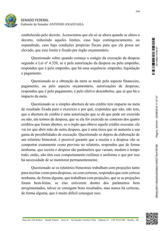 344
SENADO FEDERAL
Gabinete do Senador ANTONIO ANASTASIA
Praça dos Três Poderes – Senado Federal – Anexo II – Ala Senador Teotônio Vilela – Gabinete 23 – CEP 70165-900 – Brasília - DF
estabelecido pelo decreto. Acrescentou que ele só se altera quando se altera o
decreto, reduzindo aqueles limites, caso haja contingenciamento, ou
expandindo, caso haja condições propícias fiscais para que ele possa ser
elevado, que esse limite é fixado por órgão orçamentário.
Questionado sobre quando começa o estágio da execução da despesa
segundo a Lei nº 4.320, se é pela autorização da despesa ou pelo empenho,
respondeu que é pelo empenho, que há uma sequência: empenho, liquidação
e pagamento.
Questionado se a obtenção da meta se mede pelo aspecto financeiro,
pagamento, ou pelo aspecto orçamentário, autorizações de despesas,
respondeu que é pelo pagamento; é pelo efetivo desembolso, que aí que há o
impacto da meta.
Questionado se a simples abertura de um crédito tem impacto na meta
de resultado fixada para o exercício e por quê, respondeu que não, não tem,
que a abertura de crédito é uma autorização que se dá que pode ser exercida
ou não, em termos de despesa, que se ela for exercida no contexto dos quatro
créditos que foram abertos, se o órgão que obteve aquele crédito executar, ele
vai ter que abrir mão de outra despesa, que é uma troca que só aumenta a sua
gama de possibilidades de execução. Questionado se depois da elaboração de
um relatório bimestral, é possível garantir que a receita e a despesa vão se
comportar exatamente como previsto no relatório, respondeu que de forma
nenhuma, que receita e despesa são parâmetros que variam, mudam o tempo
todo; então, não têm esse comportamento retilíneo e uniforme e que por isso
há necessidade de se monitorar permanentemente.
Questionado se os relatórios bimestrais trabalham com projeções tanto
para receitas como para despesas, ou com certezas, respondeu que com certeza
nenhuma, de forma alguma, que trabalham com projeções, que se as projeções
foram bem-feitas, se elas estiverem dentro dos parâmetros bem
arregimentados, talvez se consigam bons resultados, mas nunca há certezas,
de forma alguma, que é muito difícil conseguir isso.
SF/16863.10785-97385ebc387c183e20cd0438e215093776c47f6788Página:344/44102/08/201611:57:47
 