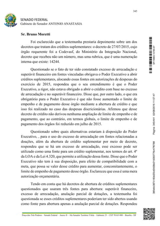 345
SENADO FEDERAL
Gabinete do Senador ANTONIO ANASTASIA
Praça dos Três Poderes – Senado Federal – Anexo II – Ala Senador Teotônio Vilela – Gabinete 23 – CEP 70165-900 – Brasília - DF
Sr. Bruno Moretti
Foi esclarecido que a testemunha prestaria depoimento sobre um dos
decretos que tratam dos créditos suplementares: o decreto de 27/07/2015, cujo
órgão requerente foi a Codevasf, do Ministério da Integração Nacional,
decreto que recebeu não um número, mas uma rubrica, que é uma numeração
interna que existe: 14244.
Questionado se o fato de ter sido constatado excesso de arrecadação e
superávit financeiro em fontes vinculadas obrigava o Poder Executivo a abrir
créditos suplementares, alocando essas fontes em autorizações de despesas do
exercício de 2015, respondeu que o seu entendimento é que o Poder
Executivo, a rigor, não estava obrigado a abrir o crédito com base no excesso
de arrecadação e no superávit financeiro. Disse que, por outro lado, o que era
obrigatório para o Poder Executivo é que não fosse aumentado o limite de
empenho e de pagamento desse órgão mediante a abertura de crédito e que
isso foi realizado no caso das despesas discricionárias. Afirmou que desse
decreto de crédito não derivou nenhuma ampliação de limite de empenho e de
pagamento, que ao contrário, em termos globais, o limite de empenho e de
pagamento dos órgãos foi reduzido em julho de 2015.
Questionado sobre quais alternativas estariam à disposição do Poder
Executivo, , para o uso do excesso de arrecadação em fontes relacionadas a
doações, além da abertura de crédito suplementar por meio de decreto,
respondeu que se há um excesso de arrecadação, esse excesso pode ser
utilizado como uma fonte para um crédito suplementar, nos termos do art. 4º
da LOA e da Lei 4.320, que permite a utilização dessa fonte. Disse que o Poder
Executivo não tem à sua disposição, para efeito de compatibilidade com a
meta, que possa se valer desse crédito para aumentar, concomitantemente, o
limite de empenho de pagamento desse órgão. Esclareceu que essa é uma mera
autorização orçamentária.
Tendo em conta que há decretos de abertura de créditos suplementares
questionados que usaram três fontes para abertura: superávit financeiro,
excesso de arrecadação, anulação parcial de dotações, a testemunha foi
questionada se esses créditos suplementares poderiam ter sido abertos usando
como fonte para abertura apenas a anulação parcial de dotações. Respondeu
SF/16863.10785-97385ebc387c183e20cd0438e215093776c47f6788Página:345/44102/08/201611:57:47
 