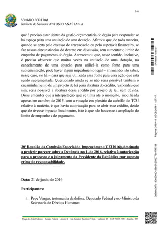 346
SENADO FEDERAL
Gabinete do Senador ANTONIO ANASTASIA
Praça dos Três Poderes – Senado Federal – Anexo II – Ala Senador Teotônio Vilela – Gabinete 23 – CEP 70165-900 – Brasília - DF
que é preciso estar dentro da gestão orçamentária do órgão para responder se
há espaço para uma anulação de uma dotação. Afirmou que, de toda maneira,
quando se opta pelo excesso de arrecadação ou pelo superávit financeiro, se
faz nessas circunstâncias do decreto em discussão, sem aumentar o limite de
empenho de pagamento do órgão. Acrescentou que, nesse sentido, inclusive,
é preciso observar que muitas vezes na anulação de uma dotação, no
cancelamento de uma dotação para utilizá-la como fonte para uma
suplementação, pode haver algum impedimento legal – afirmando não saber,
nesse caso, se há – para que seja utilizada essa fonte para essa ação que está
sendo suplementada. Questionado ainda se se não seria possível também o
encaminhamento de um projeto de lei para abertura do crédito, respondeu que
sim, seria possível a abertura desse crédito por projeto de lei, sem dúvida.
Disse entender que a interpretação que se tinha até o momento, modificada
apenas em outubro de 2015, com a votação em plenário do acórdão do TCU
relativo à matéria, é que havia autorização para se abrir esse crédito, desde
que ele tivesse impacto fiscal neutro, isto é, que não houvesse a ampliação do
limite de empenho e de pagamento.
20ª Reunião da Comissão Especial do Impeachment (CEI2016), destinada
a proferir parecer sobre a Denúncia no 1, de 2016, relativa à autorização
para o processo e o julgamento da Presidente da República por suposto
crime de responsabilidade.
Data: 21 de junho de 2016
Participantes:
1. Pepe Vargas, testemunha da defesa, Deputado Federal e ex-Ministro da
Secretaria de Direitos Humanos;
SF/16863.10785-97385ebc387c183e20cd0438e215093776c47f6788Página:346/44102/08/201611:57:47
 
