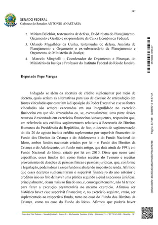347
SENADO FEDERAL
Gabinete do Senador ANTONIO ANASTASIA
Praça dos Três Poderes – Senado Federal – Anexo II – Ala Senador Teotônio Vilela – Gabinete 23 – CEP 70165-900 – Brasília - DF
2. Miriam Belchior, testemunha de defesa, Ex-Ministra do Planejamento,
Orçamento e Gestão e ex-presidente da Caixa Econômica Federal;
3. Orlando Magalhães da Cunha, testemunha de defesa, Analista de
Planejamento e Orçamento e ex-subsecretário de Planejamento e
Orçamento do Ministério da Justiça;
4. Marcelo Minghelli - Coordenador de Orçamento e Finanças do
Ministério da Justiça e Professor do Instituto Federal do Rio de Janeiro.
Deputado Pepe Vargas
Indagado se além da abertura de crédito suplementar por meio de
decreto, quais seriam as alternativas para uso de excesso de arrecadação em
fontes vinculadas que estariam à disposição do Poder Executivo e se as fontes
vinculadas são sempre executadas em sua integralidade no exercício
financeiro em que são arrecadadas ou, se, eventualmente, uma parte desses
recursos é executada em exercícios financeiros subsequentes, respondeu que,
em referência aos créditos suplementares relativos à Secretaria de Direitos
Humanos da Presidência da República, de fato, o decreto de suplementação
do dia 20 de agosto incluía crédito suplementar por superávit financeiro do
Fundo dos Direitos da Criança e do Adolescente e do Fundo Nacional do
Idoso, ambos fundos nacionais criados por lei – o Fundo dos Direitos da
Criança e do Adolescente, um fundo mais antigo, que data ainda de 1991; e o
Fundo Nacional do Idoso, criado por lei em 2010. Disse que nesse caso
específico, esses fundos têm como fontes receitas do Tesouro e receitas
provenientes de doações de pessoas físicas e pessoas jurídicas, que, conforme
a legislação, podem doar a esses fundos e abater do imposto de renda. Afirmou
que esses decretos suplementaram o superávit financeiro do ano anterior e
creditou isso ao fato de haver uma prática segundo a qual as pessoas jurídicas,
principalmente, doam mais ao fim do ano, e, consequentemente, não há tempo
para fazer a execução orçamentária no mesmo exercício. Afirmou ser
histórico haver esse superávit financeiro; e, no exercício seguinte, então, ser
suplementado ao respectivo fundo, tanto no caso do Fundo dos Direitos da
Criança, como no caso do Fundo do Idoso. Afirmou que poderia haver
SF/16863.10785-97385ebc387c183e20cd0438e215093776c47f6788Página:347/44102/08/201611:57:47
 