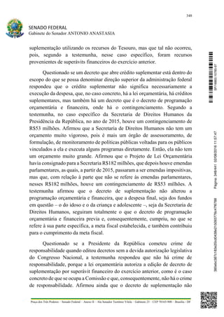 348
SENADO FEDERAL
Gabinete do Senador ANTONIO ANASTASIA
Praça dos Três Poderes – Senado Federal – Anexo II – Ala Senador Teotônio Vilela – Gabinete 23 – CEP 70165-900 – Brasília - DF
suplementação utilizando os recursos do Tesouro, mas que tal não ocorreu,
pois, segundo a testemunha, nesse caso específico, foram recursos
provenientes de superávits financeiros do exercício anterior.
Questionado se um decreto que abre crédito suplementar está dentro do
escopo do que se possa denominar direção superior da administração federal
respondeu que o crédito suplementar não significa necessariamente a
execução da despesa, que, no caso concreto, há a lei orçamentária, há créditos
suplementares, mas também há um decreto que é o decreto de programação
orçamentária e financeira, onde há o contingenciamento. Segundo a
testemunha, no caso específico da Secretaria de Direitos Humanos da
Presidência da República, no ano de 2015, houve um contingenciamento de
R$53 milhões. Afirmou que a Secretaria de Direitos Humanos não tem um
orçamento muito vigoroso, pois é mais um órgão de assessoramento, de
formulação, de monitoramento de políticas públicas voltadas para os públicos
vinculados a ela e executa alguns programas diretamente. Então, ela não tem
um orçamento muito grande. Afirmou que o Projeto de Lei Orçamentária
havia consignado para a Secretaria R$182 milhões, que depois houve emendas
parlamentares, as quais, a partir de 2015, passaram a ser emendas impositivas,
mas que, com relação à parte que não se refere às emendas parlamentares,
nesses R$182 milhões, houve um contingenciamento de R$53 milhões. A
testemunha afirmou que o decreto de suplementação não alterou a
programação orçamentária e financeira, que a despesa final, seja dos fundos
em questão – o do idoso e o da criança e adolescente –, seja da Secretaria de
Direitos Humanos, seguiram totalmente o que o decreto de programação
orçamentária e financeira previa e, consequentemente, cumpriu, no que se
refere à sua parte específica, a meta fiscal estabelecida, e também contribuiu
para o cumprimento da meta fiscal.
Questionado se a Presidente da República cometeu crime de
responsabilidade quando editou decretos sem a devida autorização legislativa
do Congresso Nacional, a testemunha respondeu que não há crime de
responsabilidade, porque a lei orçamentária autoriza a edição de decreto de
suplementação por superávit financeiro do exercício anterior, como é o caso
concreto de que se ocupa a Comissão e que, consequentemente, não há o crime
de responsabilidade. Afirmou ainda que o decreto de suplementação não
SF/16863.10785-97385ebc387c183e20cd0438e215093776c47f6788Página:348/44102/08/201611:57:47
 