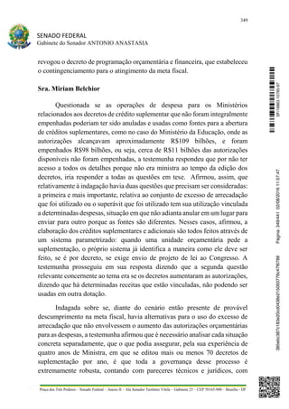 349
SENADO FEDERAL
Gabinete do Senador ANTONIO ANASTASIA
Praça dos Três Poderes – Senado Federal – Anexo II – Ala Senador Teotônio Vilela – Gabinete 23 – CEP 70165-900 – Brasília - DF
revogou o decreto de programação orçamentária e financeira, que estabeleceu
o contingenciamento para o atingimento da meta fiscal.
Sra. Miriam Belchior
Questionada se as operações de despesa para os Ministérios
relacionados aos decretos de crédito suplementar que não foram integralmente
empenhadas poderiam ter sido anuladas e usadas como fontes para a abertura
de créditos suplementares, como no caso do Ministério da Educação, onde as
autorizações alcançavam aproximadamente R$109 bilhões, e foram
empenhados R$98 bilhões, ou seja, cerca de R$11 bilhões das autorizações
disponíveis não foram empenhadas, a testemunha respondeu que por não ter
acesso a todos os detalhes porque não era ministra ao tempo da edição dos
decretos, iria responder a todas as questões em tese. Afirmou, assim, que
relativamente à indagação havia duas questões que precisam ser consideradas:
a primeira e mais importante, relativa ao conjunto de excesso de arrecadação
que foi utilizado ou o superávit que foi utilizado tem sua utilização vinculada
a determinadas despesas, situação em que não adianta anular em um lugar para
enviar para outro porque as fontes são diferentes. Nesses casos, afirmou, a
elaboração dos créditos suplementares e adicionais são todos feitos através de
um sistema parametrizado: quando uma unidade orçamentária pede a
suplementação, o próprio sistema já identifica a maneira como ele deve ser
feito, se é por decreto, se exige envio de projeto de lei ao Congresso. A
testemunha prosseguiu em sua resposta dizendo que a segunda questão
relevante concernente ao tema era se os decretos aumentaram as autorizações,
dizendo que há determinadas receitas que estão vinculadas, não podendo ser
usadas em outra dotação.
Indagada sobre se, diante do cenário então presente de provável
descumprimento na meta fiscal, havia alternativas para o uso do excesso de
arrecadação que não envolvessem o aumento das autorizações orçamentárias
para as despesas, a testemunha afirmou que é necessário analisar cada situação
concreta separadamente, que o que podia assegurar, pela sua experiência de
quatro anos de Ministra, em que se editou mais ou menos 70 decretos de
suplementação por ano, é que toda a governança desse processo é
extremamente robusta, contando com pareceres técnicos e jurídicos, com
SF/16863.10785-97385ebc387c183e20cd0438e215093776c47f6788Página:349/44102/08/201611:57:47
 