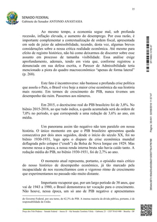 35
SENADO FEDERAL
Gabinete do Senador ANTONIO ANASTASIA
Praça dos Três Poderes – Senado Federal – Anexo II – Ala Senador Teotônio Vilela – Gabinete 23 – CEP 70165-900 – Brasília - DF
Ao mesmo tempo, a economia segue mal, sob profunda
recessão, inflação elevada, e aumento do desemprego. Por essa razão, é
importante complementar a contextualização de ordem fiscal, apresentada
em sede de juízo de admissibilidade, tecendo, desta vez, algumas breves
considerações sobre a nossa crítica realidade econômica. Até mesmo para
efeito de registro histórico, não há como deixarmos de discorrer sobre esse
assunto em processo de tamanha visibilidade. Essa análise exige
aprofundamento, ademais, tendo em vista que, conforme registrou a
denunciada em sua defesa escrita, o Parecer de Admissibilidade teria
mencionado a piora do quadro macroeconômico “apenas de forma lateral”
(p. 268).
Este fato é incontroverso: não bastasse a profunda crise política
que assola o País, o Brasil vive hoje a maior crise econômica da sua história
mais recente. Em termos de crescimento do PIB, nunca tivemos um
desempenho tão ruim. Passemos aos números.
Em 2015, o decréscimo real do PIB brasileiro foi de 3,8%. No
biênio 2015-2016, ao que tudo indica, a queda acumulada será da ordem de
7,0% no período, o que corresponde a uma redução de 3,6% ao ano, em
média.
Um panorama assim tão negativo não tem paralelo em nossa
história. O único momento em que o PIB brasileiro apresentou queda
consecutiva por dois anos seguidos, desde o início do século XX, foi no
biênio 1930-1931, logo após o disparo da crise econômica mundial
deflagrada pelo colapso (“crash”) da Bolsa de Nova Iorque em 1929. Mas
mesmo nessa a época, a nossa renda interna bruta não havia caído tanto. A
redução média do PIB, no biênio 1930-1931, foi de 2,7% ao ano.
O momento atual representa, portanto, o episódio mais crítico
do nosso histórico de desempenho econômico, já tão marcado pela
incapacidade de nos reconciliarmos com o vigoroso ritmo de crescimento
que experimentamos no passado não muito distante.
Importante recuperar que, por um largo período de 38 anos, que
vai de 1943 a 1980, o Brasil demonstrava ter vocação para o crescimento.
Não houve, nessa época, um só ano de PIB negativo e apresentamos
do Governo Federal, por seu turno, de 62,3% do PIB. A imensa maioria da dívida pública, portanto, é de
responsabilidade da União.
SF/16863.10785-97385ebc387c183e20cd0438e215093776c47f6788Página:35/44102/08/201611:57:47
 