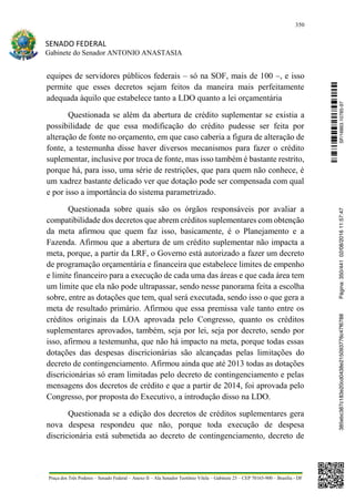 350
SENADO FEDERAL
Gabinete do Senador ANTONIO ANASTASIA
Praça dos Três Poderes – Senado Federal – Anexo II – Ala Senador Teotônio Vilela – Gabinete 23 – CEP 70165-900 – Brasília - DF
equipes de servidores públicos federais – só na SOF, mais de 100 –, e isso
permite que esses decretos sejam feitos da maneira mais perfeitamente
adequada àquilo que estabelece tanto a LDO quanto a lei orçamentária
Questionada se além da abertura de crédito suplementar se existia a
possibilidade de que essa modificação do crédito pudesse ser feita por
alteração de fonte no orçamento, em que caso caberia a figura de alteração de
fonte, a testemunha disse haver diversos mecanismos para fazer o crédito
suplementar, inclusive por troca de fonte, mas isso também é bastante restrito,
porque há, para isso, uma série de restrições, que para quem não conhece, é
um xadrez bastante delicado ver que dotação pode ser compensada com qual
e por isso a importância do sistema parametrizado.
Questionada sobre quais são os órgãos responsáveis por avaliar a
compatibilidade dos decretos que abrem créditos suplementares com obtenção
da meta afirmou que quem faz isso, basicamente, é o Planejamento e a
Fazenda. Afirmou que a abertura de um crédito suplementar não impacta a
meta, porque, a partir da LRF, o Governo está autorizado a fazer um decreto
de programação orçamentária e financeira que estabelece limites de empenho
e limite financeiro para a execução de cada uma das áreas e que cada área tem
um limite que ela não pode ultrapassar, sendo nesse panorama feita a escolha
sobre, entre as dotações que tem, qual será executada, sendo isso o que gera a
meta de resultado primário. Afirmou que essa premissa vale tanto entre os
créditos originais da LOA aprovada pelo Congresso, quanto os créditos
suplementares aprovados, também, seja por lei, seja por decreto, sendo por
isso, afirmou a testemunha, que não há impacto na meta, porque todas essas
dotações das despesas discricionárias são alcançadas pelas limitações do
decreto de contingenciamento. Afirmou ainda que até 2013 todas as dotações
discricionárias só eram limitadas pelo decreto de contingenciamento e pelas
mensagens dos decretos de crédito e que a partir de 2014, foi aprovada pelo
Congresso, por proposta do Executivo, a introdução disso na LDO.
Questionada se a edição dos decretos de créditos suplementares gera
nova despesa respondeu que não, porque toda execução de despesa
discricionária está submetida ao decreto de contingenciamento, decreto de
SF/16863.10785-97385ebc387c183e20cd0438e215093776c47f6788Página:350/44102/08/201611:57:47
 