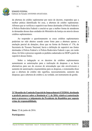 352
SENADO FEDERAL
Gabinete do Senador ANTONIO ANASTASIA
Praça dos Três Poderes – Senado Federal – Anexo II – Ala Senador Teotônio Vilela – Gabinete 23 – CEP 70165-900 – Brasília - DF
da abertura de crédito suplementar por meio de decreto, respondeu que a
melhor prática identificada foi essa, a abertura de crédito suplementar.
Afirmou que se verificou o superávit nas fontes destinadas à Polícia Federal e
à Polícia Rodoviária Federal e conclui-se que a melhor forma de atenderem
às demandas dessas duas unidades do Ministério da Justiça era através desses
créditos suplementares.
Ao responder o questionamento se esses créditos suplementares
poderiam ter sido abertos usando como fonte para a abertura apenas a
anulação parcial de dotações, disse que na forma da Portaria nº 176, da
Secretaria do Tesouro Nacional, havia a definição de superávit nas fontes
destinadas à Polícia Federal e à Polícia Rodoviária Federal e que, em razão
disso, foi feito o processo segundo os pedidos cadastrados no SIOP a partir do
superávit dessas fontes.
Sobre a indagação se os decretos de créditos suplementares
aumentaram as autorizações para a realização de despesas e se havia
alternativas para uso do excesso de arrecadação que não envolvessem o
aumento de autorizações orçamentárias para as despesas, a testemunha disse
que a abertura de crédito não significa, necessariamente, aumento das
despesas; que a abertura de crédito é, na verdade, um instrumento de gestão.
21ª Reunião da Comissão Especial do Impeachment (CEI2016), destinada
a proferir parecer sobre a Denúncia nº 1, de 2016, relativa à autorização
para o processo e o julgamento da Presidente da República por suposto
crime de responsabilidade.
Data: 22 de junho de 2016.
Participantes:
SF/16863.10785-97385ebc387c183e20cd0438e215093776c47f6788Página:352/44102/08/201611:57:47
 