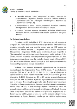 353
SENADO FEDERAL
Gabinete do Senador ANTONIO ANASTASIA
Praça dos Três Poderes – Senado Federal – Anexo II – Ala Senador Teotônio Vilela – Gabinete 23 – CEP 70165-900 – Brasília - DF
5. Sr. Robson Azevedo Rung, testemunha de defesa, Analista de
Planejamento e Orçamento, servidor efetivo do Governo Federal e
Coordenador-Geral de Tecnologia e Informação da Secretaria de
Orçamento Federal (SOF).
6. Sr. Luiz Antonio de Souza Cordeiro, testemunha de defesa, Secretário
de Organização Institucional do Ministério da Defesa.
7. Sr. Luciano Carlos de Almeida, testemunha de defesa, Supervisor da
Sessão de Análise Orçamentária do Conselho Superior da Justiça do
Trabalho.
Sr. Robson Azevedo Rung
Questionado se há, no âmbito da SOF, controles gerenciais para apurar
o impacto dos pleitos de créditos suplementares por decreto sobre o resultado
primário, respondeu que esse controle existe, tanto na SOF quanto na
Secretaria do Tesouro Nacional (STN), porém fora do Sistema Integrado de
Planejamento e Orçamento (SIOP), que é o sistema pelo qual responde. O
Siop apenas indica se há excesso ou superávit e aponta quais créditos poderão
utilizar o recurso excedente, a fim de que a alta direção escolha, mas não trata
do cumprimento ou não da meta. Tal controle referente à meta é feito, na SOF,
pela Secretaria-Adjunta de Assuntos Fiscais e pela Secretaria-Adjunta de
Assuntos Orçamentários, ou seja, fora do Siop.
Explicou que a abertura de créditos suplementares em 2015 estava
autorizada pela Lei Orçamentária Anual (LOA), no art. 4º, e pela Portaria
Anual da SOF de nº 16, de 29 de abril de 2015, que regulamentou a
operacionalização desses créditos autorizados no art. 4º. Esclareceu que esse
dispositivo da LOA determina, em 28 ou 29 incisos, as possibilidades de
alterações dos tipos de créditos. A portaria regulamenta de que forma isso se
dará no processo de solicitação e aprovação, além de estabelecer vários tipos
de crédito. Afirmou também que a abertura de créditos por decreto estava de
acordo com o art. 167, V, da Constituição Federal, uma vez que estava em
consonância com a LOA, que foi aprovada pelo Congresso Nacional. Somente
casos excepcionais precisam ser formalizados por meio de projeto de lei.
Esclareceu que créditos, sejam abertos por decreto, lei ou medida provisória,
submetem-se ao limite financeiro, sendo que os créditos suplementares
SF/16863.10785-97385ebc387c183e20cd0438e215093776c47f6788Página:353/44102/08/201611:57:47
 