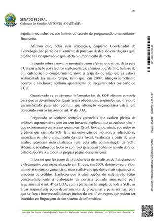 354
SENADO FEDERAL
Gabinete do Senador ANTONIO ANASTASIA
Praça dos Três Poderes – Senado Federal – Anexo II – Ala Senador Teotônio Vilela – Gabinete 23 – CEP 70165-900 – Brasília - DF
sujeitam-se, inclusive, aos limites do decreto de programação orçamentário-
financeira.
Afirmou que, pelas suas atribuições, enquanto Coordenador de
Tecnologia, não participa ativamente do processo de decisão em relação a qual
crédito vai ser aprovado e qual afeta o cumprimento da meta.
Indagado sobre a nova interpretação, com efeitos retroativos, dada pelo
TCU em relação aos créditos suplementares, afirmou que, de fato, trata-se de
um entendimento completamente novo a respeito de algo que já estava
sedimentado há muito tempo, tanto que, em 2009, situação semelhante
ocorreu e não houve nenhum apontamento de irregularidades por parte do
TCU.
Questionado se os sistemas informatizados da SOF efetuam controle
para que as determinações legais sejam obedecidas, respondeu que o Siop é
parametrizado para não permitir que alteração orçamentária esteja em
desacordo com os incisos do art. 4º da LOA.
Perguntado se conhece controles gerenciais que avaliem pleitos de
créditos suplementares com ou sem impacto, explicou que os conhece sim, e
que existem tanto em Access quanto em Excel. Ressaltou, ainda, que todos os
créditos que saem da SOF têm, na exposição de motivos, a indicação se
impactam ou não o atingimento da meta fiscal, verificada a partir de uma
análise gerencial individualizada feita pela alta administração da SOF.
Ademais, ressaltou que todos os controles gerenciais feitos no âmbito do Siop
estão disponíveis a todos na própria página desse sistema.
Informou que fez parte da primeira leva de Analistas de Planejamento
e Orçamento, com especialização em TI, que, em 2009, desenvolveu o Siop,
um novo sistema orçamentário, mais confiável e que desse mais segurança ao
processo de créditos. Explicou que as atualizações do sistema são feitas
concomitantemente à elaboração da portaria editada anualmente para
regulamentar o art. 4º da LOA, com a participação ampla de toda a SOF, as
áreas responsáveis pelos departamentos de programas e pelas normas, para
que se faça a interpretação desses incisos do art. 4º em regras que podem ser
inseridas em linguagem de um sistema de informática.
SF/16863.10785-97385ebc387c183e20cd0438e215093776c47f6788Página:354/44102/08/201611:57:47
 